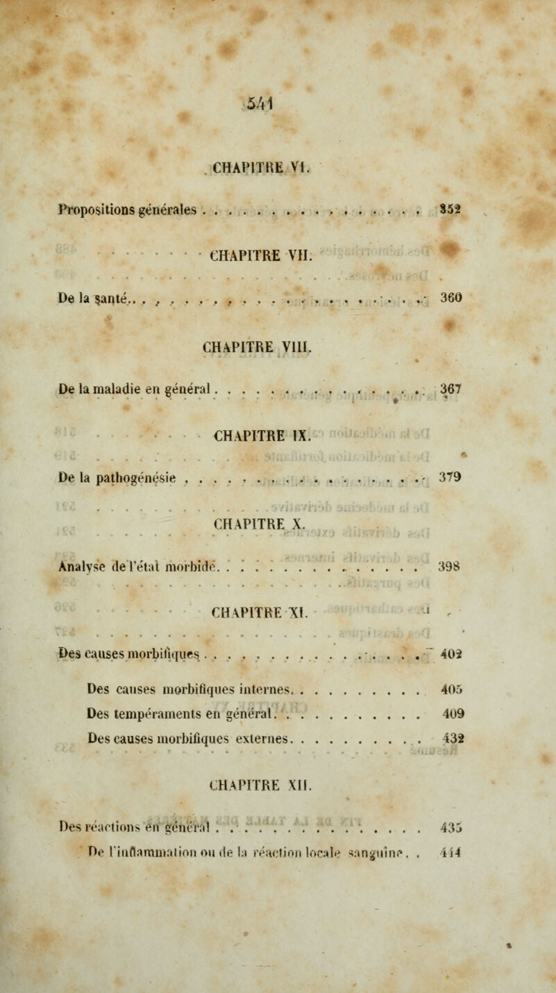 &41 CHAPITRE Vf. Propositions générales 352 CHAPITRE VII. De la santé.. .,,..., 360 CHAPITRE VIII. De la maladie en général 367 CHAPITRE IX. De la pathogénésie , . . . - 379 CHAPITRE X. Analyse fiel état morbide 39$ CHAPITRE XI. Des causes morbilï([ues . . . . 402 Des causes morbiflques internes 405 Des tempéraments en général. 409 Des causes morbiflques externes 432 CHAPITRE XII. Des réactions érf'gé'netal '. ' 435 De l'inflammation ou de la réaction locale sanguine. . 4 H