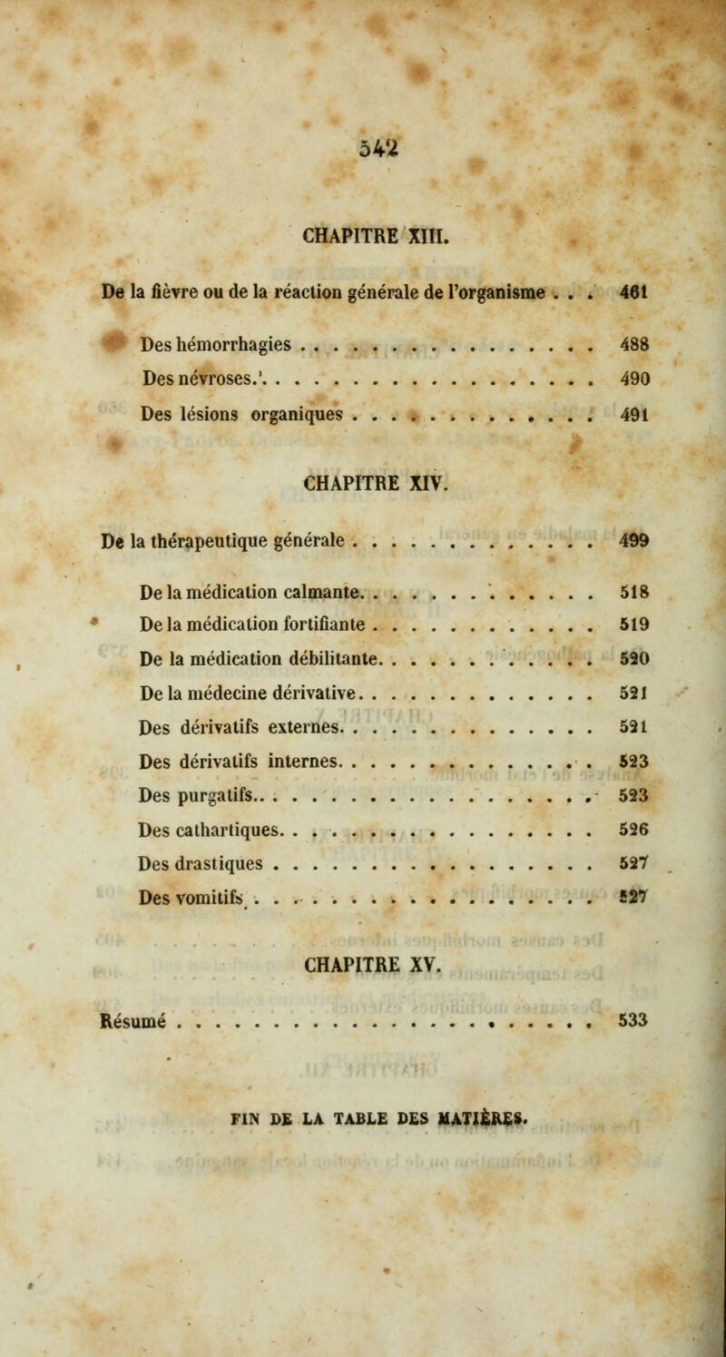 CHAPITRE XIII. De la fièvre ou de la réaction générale de l'organisme ... 461 L Des hémorrhagies 488 Des névroses.' 490 Des lésions organiques 491 CHAPITRE XIV. De la thérapeutique générale 499 De la médication calmante « 518 De la médication fortifiante 519 De la médication débilitante 520 De la médecine dérivative 521 Des dérivatifs externes 521 Des dérivatifs internes 523 Des purgatifs 523 Des cathartiques. . . 526 Des drastiques 527 Des vomitifs 527 CHAPITRE XV. Résumé 533 FIN DE LA TABLE DES MATIÈRES'