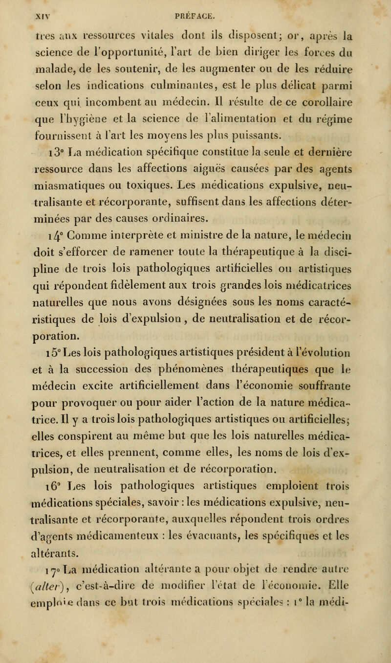 très aux ressources vitales dont ils disposent; or, après la science de l'opportunité, l'art de bien diriger les forces du malade, de les soutenir, de les augmenter ou de les réduire selon les indications culminantes, est le plus délicat parmi ceux qui incombent au médecin. Il résulte de ce corollaire que l'hygiène et la science de l'alimentation et du régime fournissent à l'art les moyens les plus puissants. i3° La médication spécifique constitue la seule et dernière ressource dans les affections aiguës causées par des agents miasmatiques ou toxiques. Les médications expulsive, neu- tralisante et récorporante, suffisent dans les affections déter- minées par des causes ordinaires. i4° Gomme interprète et ministre de la nature, le médecin doit s'efforcer de ramener toute la thérapeutique à la disci- pline de trois lois pathologiques artificielles ou artistiques qui répondent fidèlement aux trois grandes lois médicatrices naturelles que nous avons désignées sous les noms caracté- ristiques de lois d'expulsion, de neutralisation et de récor- poration. i5°Les lois pathologiques artistiques président à l'évolution et à la succession des phénomènes thérapeutiques que le médecin excite artificiellement dans l'économie souffrante pour provoquer ou pour aider l'action de la nature médica- trice. Il y a trois lois pathologiques artistiques ou artificielles; elles conspirent au même but que les lois naturelles médica- trices, et elles prennent, comme elles, les noms de lois d'ex- pulsion, de neutralisation et de récorporation. i6° Les lois pathologiques artistiques emploient trois médications spéciales, savoir : les médications expulsive, neu- tralisante et récorporante, auxquelles répondent trois ordres d'agents médicamenteux : les évacuants, les spécifiques et les altérants. 170 La médication altérante a pour objet de rendre autre (alter), c'est-à-dire de modifier l'état de l'économie. Elle emplie dans ce but trois médications spéciales : i° la médi-