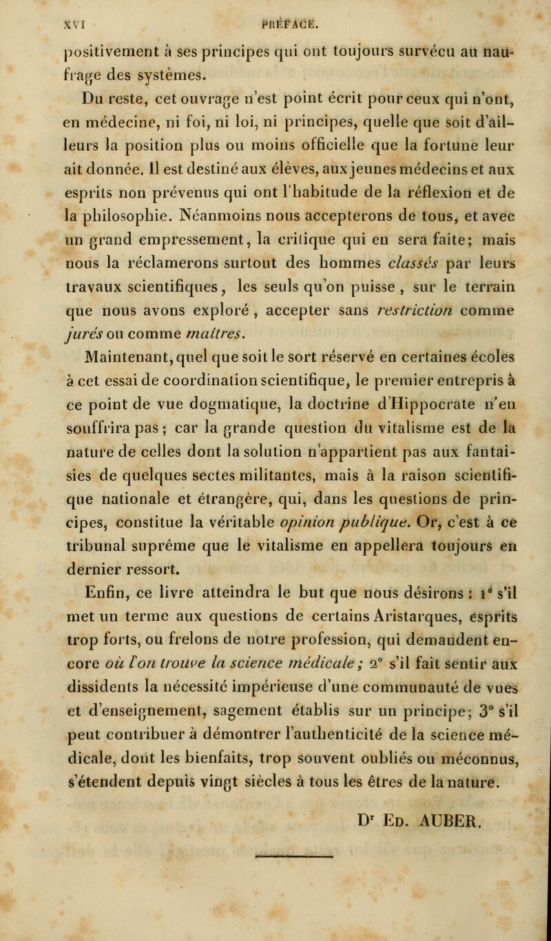 XVÎ PHÊFACE. positivement à ses principes qui ont toujours survécu au nau- frage des systèmes. Du reste, cet ouvrage n'est point écrit pour ceux qui n'ont, en médecine, ni foi, ni loi, ni principes, quelle que soit d'ail- leurs la position plus ou moins officielle que la fortune leur ait donnée. Il est destiné aux élèves, aux jeunes médecins et aux esprits non prévenus qui ont l'habitude de la réflexion et de la philosophie. Néanmoins nous accepterons de tous, et avec un grand empressement, la critique qui en sera faite; mais nous la réclamerons surtout des hommes classés par leurs travaux scientifiques 7 les seuls qu'on puisse , sur le terrain que nous avons exploré , accepter sans restriction comme jurés ou comme maîtres. Maintenant, quel que soit le sort réservé en certaines écoles à cet essai de coordination scientifique, le premier entrepris à ce point de vue dogmatique, la doctrine d'Hippocrate n'en souffrira pas ; car la grande question du vitalisme est de la nature de celles dont la solution n'appartient pas aux fantai- sies de quelques sectes militantes, mais à la raison scientifi- que nationale et étrangère, qui, dans les questions de prin- cipes, constitue la véritable opinion publique. Or, c'est à ce tribunal suprême que le vitalisme en appellera toujours en dernier ressort. Enfin, ce livre atteindra le but que nous désirons : i° s'il met un terme aux questions de certains Aristarques, esprits trop forts, ou frelons de notre profession, qui demandent en- core oit Ion trouve la science médicale ; 2° s'il fait sentir aux dissidents la nécessité impérieuse d'une communauté de vues et d'enseignement, sagement établis sur un principe; 3° s'il peut contribuer à démontrer l'authenticité de la science mé- dicale, dont les bienfaits, trop souvent oubliés ou méconnus, s'étendent depuis vingt siècles à tous les êtres de la nature.