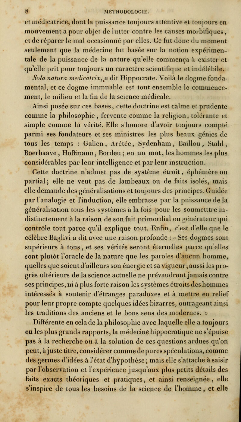 et médicatrice, dont la puissance toujours attentive et toujours en mouvement a pour objet de lutter contre les causes morbifiques, et de réparer le mal occasionné par elles. Ce fut donc du moment seulement que la médecine fut basée sur la notion expérimen- tale de la puissance de la nature quelle commença à exister et qu'elle prit pour toujours un caractère scientifique et indélébile. Sola natura medicatrixu<\. dit Hippocrate. Voilà le dogme fonda- mental, et ce dogme immuable est tout ensemble le commence- ment, le milieu et la fin de la science médicale. Ainsi posée sur ces bases, cette doctrine est calme et prudente comme la philosophie, fervente comme la religion, tolérante et simple comme la vérité. Elle s'honore d'avoir toujours compté parmi ses fondateurs et ses ministres les plus beaux génies de tous les temps : Galien, Arétée, Sydenham, Baillou, Stahl, Boerhaave , Hoffmann, Bordeu ; en un mot, les hommes les plus considérables par leur intelligence et par leur instruction. Cette doctrine n'admet pas de système étroit, éphémère ou partial ; elle ne veut pas de lambeaux ou de faits isolés, mais elle demande des généralisations et toujours des principes. Guidée par l'analogie et l'induction, elle embrasse par la puissance delà généralisation tous les systèmes à la fois pour les soumetttre in- distinctement à la raison de son fait primordial ou générateur qui contrôle tout parce qu'il explique tout. Enfin, c'est d'elle que le célèbre Baglivi a dit avec une raison profonde : « Ses dogmes sont supérieurs à tous, et ses vérités seront éternelles parce qu'elles sont plutôt l'oracle de la nature que les paroles d'aucun homme, quelles que soient d'ailleurs son énergie et sa vigueur ; aussi les pro- grès ultérieurs de la science actuelle ne prévaudront jamais contre ses principes, ni à plus forte raison les systèmes étroits des hommes intéressés à soutenir d'étranges paradoxes et à mettre en relief pour leur propre compte quelques idées bizarres, outrageant ainsi les traditions des anciens et le bons sens des modernes. » Différente en cela de la philosophie avec laquelle elle a toujours eu les plus grands rapports, la médecine hippocratique ne s'épuise pas à la recherche ou à la solution de ces questions ardues qu'on peut, ajuste titre, considérer comme dépures spéculations, comme des germes d'idées à l'état d'hypothèse; mais elle s'attache à saisir par l'observation et l'expérience jusqu'aux plus petits détails des faits exacts théoriques et pratiques, et ainsi renseignée, elle s'inspire de tous les besoins de la science de l'homme, et elle