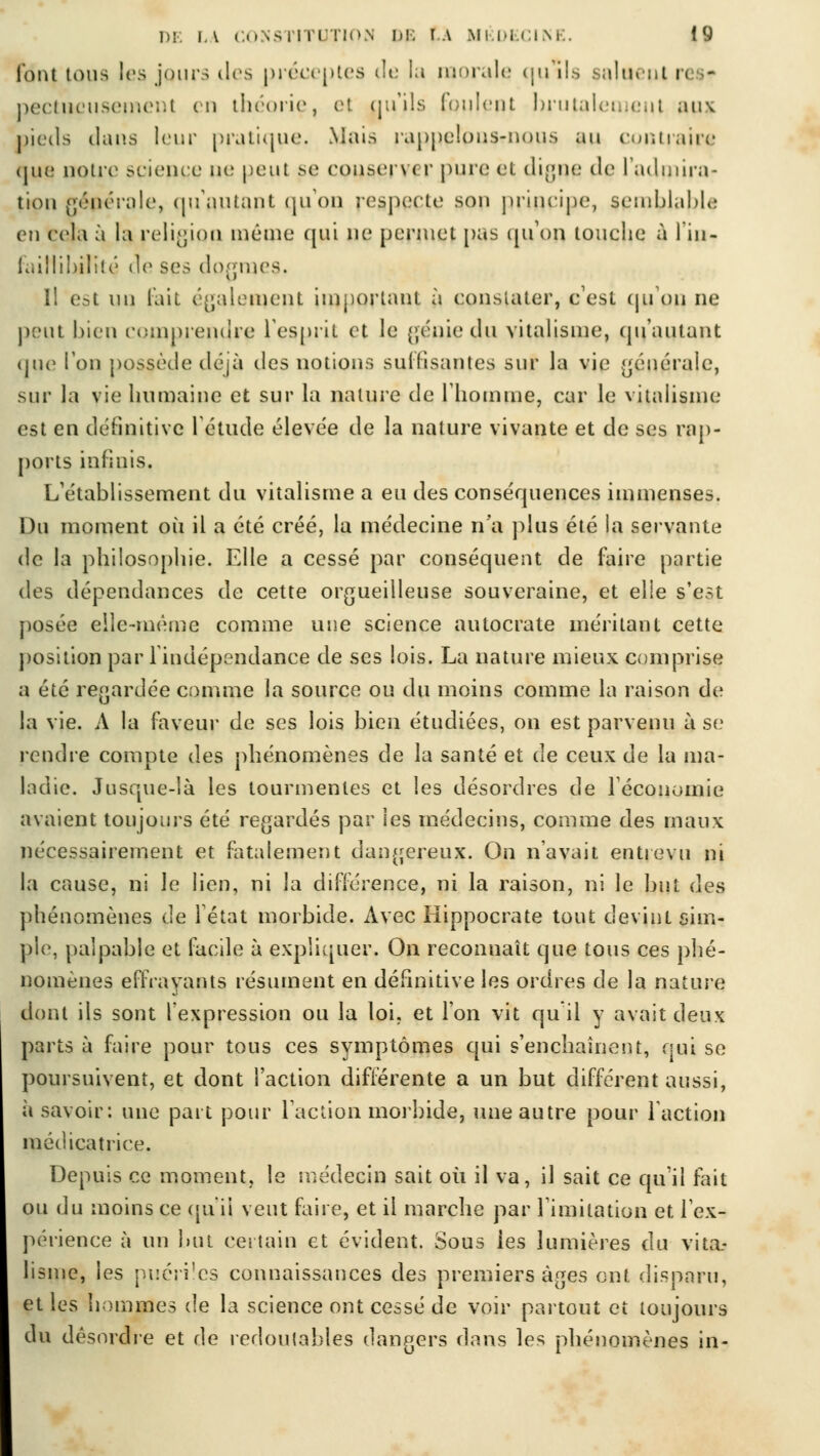 l'ont tous les jours îles préceptes Je la morale qulls saluent r< - pectucusemeni en théorie, el nu'ils Coulent brutalement aux. pieils daus leur pratique. Mais rappelons-nous an contraire que notre science ne peut se conseil < r pure et digne de l'admira- tion gépérale, qu'autant qu'on respecte son principe, semblable en cela à la religion même qui ne permet pas qu'on, touche à l'in- faillibilité de ses dogmes. Il est un lait également important à constater, c'est qu'on ne peut bien comprendre l'esprit et le génie du vitalisme, qu'autant que Ion possède déjà des notions suffisantes sur la vie générale, sur la vie humaine et sur la nature de l'homme, car le vitalisme est en définitive l'étude élevée de la nature vivante et de ses rap- ports infinis. L'établissement du vitalisme a eu des conséquences immenses. Du moment oîi il a été créé, la médecine n'a plus été la servante de la philosophie. Elle a cessé par conséquent de faire partie des dépendances de cette orgueilleuse souveraine, et elle s'est posée elle-même comme une science autocrate méritant cette position par 1 indépendance de ses lois. La nature mieux comprise a été regardée comme la source ou du moins comme la raison de la vie. A la faveur de ses lois bien étudiées, on est parvenu à se rendre compte des phénomènes de la santé et de ceux de la ma- ladie. Jusque-là les tourmentes et les désordres de l'économie avaient toujours été regardés par les médecins, comme des maux nécessairement et fatalement dangereux. On n'avait entrevu ni la cause, ni le lien, ni la différence, ni la raison, ni le but des phénomènes de l'état morbide. Avec Hippocrate tout devint sim- ple, palpable et facile à expliquer. On reconnaît que tous ces phé- nomènes effrayants résument en définitive les ordres de la nature dont ils sont l'expression ou la loi, et l'on vit qu il y avait deux parts à faire pour tons ces symptômes qui s'enchaînent, qui se poursuivent, et dont l'action différente a un but différent aussi, ii savoir: une part pour l'action morbide, une autre pour faction médical ri ce. Depuis ce moment, le médecin sait où il va, il sait ce qu'il fait ou du moins ce qu'il veut faire, et il marche par l'imitation et l'ex- périence à un but certain et évident. Sous les lumières du vita- lisme, les puériles connaissances des premiers âges ont disparu, et les hommes de la science ont cessé de voir partout et toujours du désordre et de redoutables dangers dans les phénomènes in-