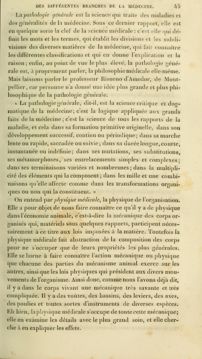 L&pathologie générale esi la science oui traite «les maladies ei des généralités de la médecine. Sous cedernier rapport, elle est en quelque sorte ia clef de la science médicale : c'est elle nui dé- fini! les mots et les termes, cjni établit les divisions el les subdi- visions des diverses matières de la médecine, qui là il connaître les différentes classifications et qui en donne l'explication et la raison; enfin, au point de vue le plus élevé, la pathologie géné- rale est, à proprement parler, la philosophie médicale elle-même. Mais laissons parler le professeur Risueno d'Amedor, de Mont- pellier, car personne n'a donné une idée plus grande et plus phi- losophique de la pathologie générale; h La pathologie générale, dit-il, est la science critique et dog- matique de la médecine; c'est la logique appliquée aux grands faits de la médecine; c'est la science de tous les rapports de la maladie, et cela dans sa formation primitive originelle, dans son développement successif, continu ou périodique; dans sa marche lente ou rapide, saccadée ou suivie; dans sa durée longue, courte, instantanée ou indéfinie; dans ses mutations, ses substitutions, ses métamorphoses, ses entrelacements simples et complexes; dans ses terminaisons variées et nombreuses ; dans la multipli- cité des éléments qui la composent; dans les mille et une combi- naisons qu'elle affecte comme dans les transformations organi- ques ou non qui la constituent. » On entend pav physique médicale, la physique de l'organisation. Elle a pour objet de nous faire connaître ce qu il y a de physique dans l'économie animale, c'est-à-dire la mécanique des corps or- ganisés qui, matériels sous quelques rapports, participent néces- sairement à ce titre aux lois imposées à la matière. Toutefois la phvsique médicale fait abstraction de la composition des corps pour ne s'occuper que de leurs propriétés les plus générales. Elle se borne à faire connaître l'action mécanique ou physique que chacune des parties du mécanisme animal exerce sur les autres, ainsi que les lois physiques qui président aux divers mou- vements de l'organisme. Ainsi donc, comme nous l'avons déjà dit, il y a dans le corps vivant une mécanique très savante et très compliquée. Il y a des voûtes, des bassins, des leviers, des axes, des poulies et toutes sortes d'instruments de diverses espèces. Eh bien, la physique médicale s'occupe de toute cette mécanique; elle en examine les détails avec le plus grand soin, et elle cher- che à en expliquer les effets.