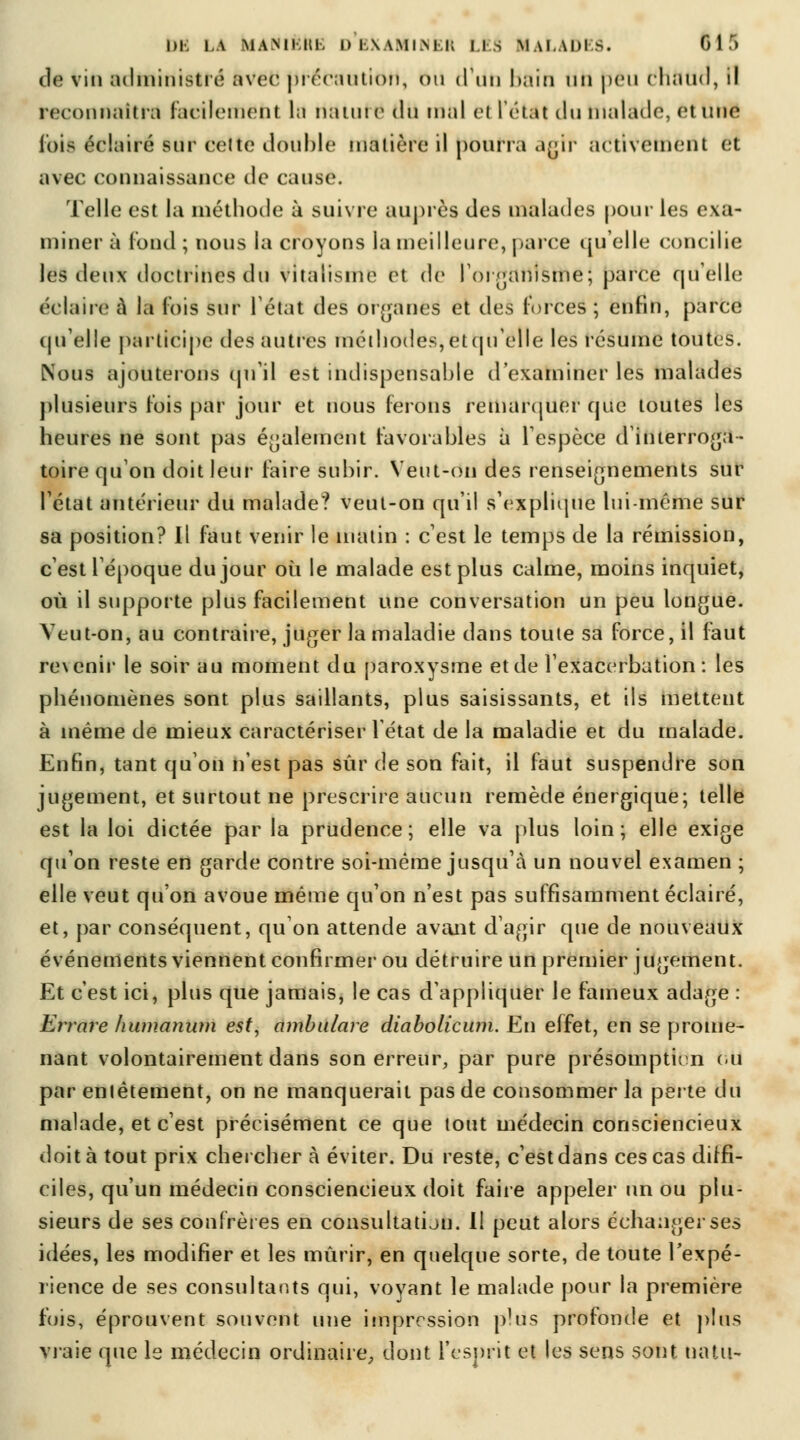 1)1. là MA.MIUK I) IAAMI.M K IIS MAl.ADI >. GIT) de vin administré avec précaution, ou d'un bôitl un peu chaud, il reconnaîtra facilement la natutë du mal ci l'état du malade, él Une lois éclairé sur celte double matière il pourra agir activement et avec connaissance de cause. Telle est la méthode à suivre auprès des malades pour les exa- miner à fond ; nous la croyons la meilleure, parce quelle concilie les deux doctrines du vitaiisme et de l'organisme; parce qu'elle éclaire à la lois sur l'état des organes et des forces ; enfin, parce qu'elle participe des autres méthodes,etqu'clle les résume toutes. Nous ajouterons qu'il est indispensable d'examiner les malades plusieurs l'ois par jour et nous ferons remarquer que toutes les heures ne sont pas également favorables à l'espèce d'interroga- toire qu'on doit leur faire subir. Veut-on des renseignements sur l'état antérieur du malade? veut-on qu'il s'explique lui-même sur sa position? Il faut venir le matin : c'est le temps de la rémission, c'est l'époque du jour où le malade est plus calme, moins inquiet, où il supporte plus facilement une conversation un peu longue. Veut-on, au contraire, juger la maladie dans toute sa force, il faut revenir le soir au moment du paroxysme et de l'exacerbation : les phénomènes sont plus saillants, plus saisissants, et ils metteut à même de mieux caractériser l'état de la maladie et du malade. Enfin, tant qu'on n'est pas sur de son fait, il faut suspendre son jugement, et surtout ne prescrire aucun remède énergique; telle est la loi dictée par la prudence; elle va plus loin; elle exige qu'on reste en garde contre soi-même jusqu'à un nouvel examen ; elle veut qu'on avoue même qu'on n'est pas suffisamment éclairé, et, par conséquent, qu'on attende avant d'agir que de nouveaux événements viennent confirmer ou détruire un premier jugement. Et c'est ici, plus que jamais, le cas d'appliquer le fameux adage : Errare humanum est, ambulare diabolicum. En effet, en se prome- nant volontairement dans son erreur, par pure présomption ou* par entêtement, on ne manquerait pas de consommer la perte du malade, et c'est précisément ce que tout médecin consciencieux doit à tout prix cherchera éviter. Du reste, c'est dans ces cas diffi- ciles, qu'un médecin consciencieux doit faire appeler un ou plu- sieurs de ses confrères en consultatian. Il peut alors échanger ses idées, les modifier et les mûrir, en quelque sorte, de toute l'expé- rience de ses consultants qui, voyant le malade pour la première fois, éprouvent souvent une impression plus profonde et plus vraie que le médecin ordinaire, dont l'esprit et les sens sont Ha tu-