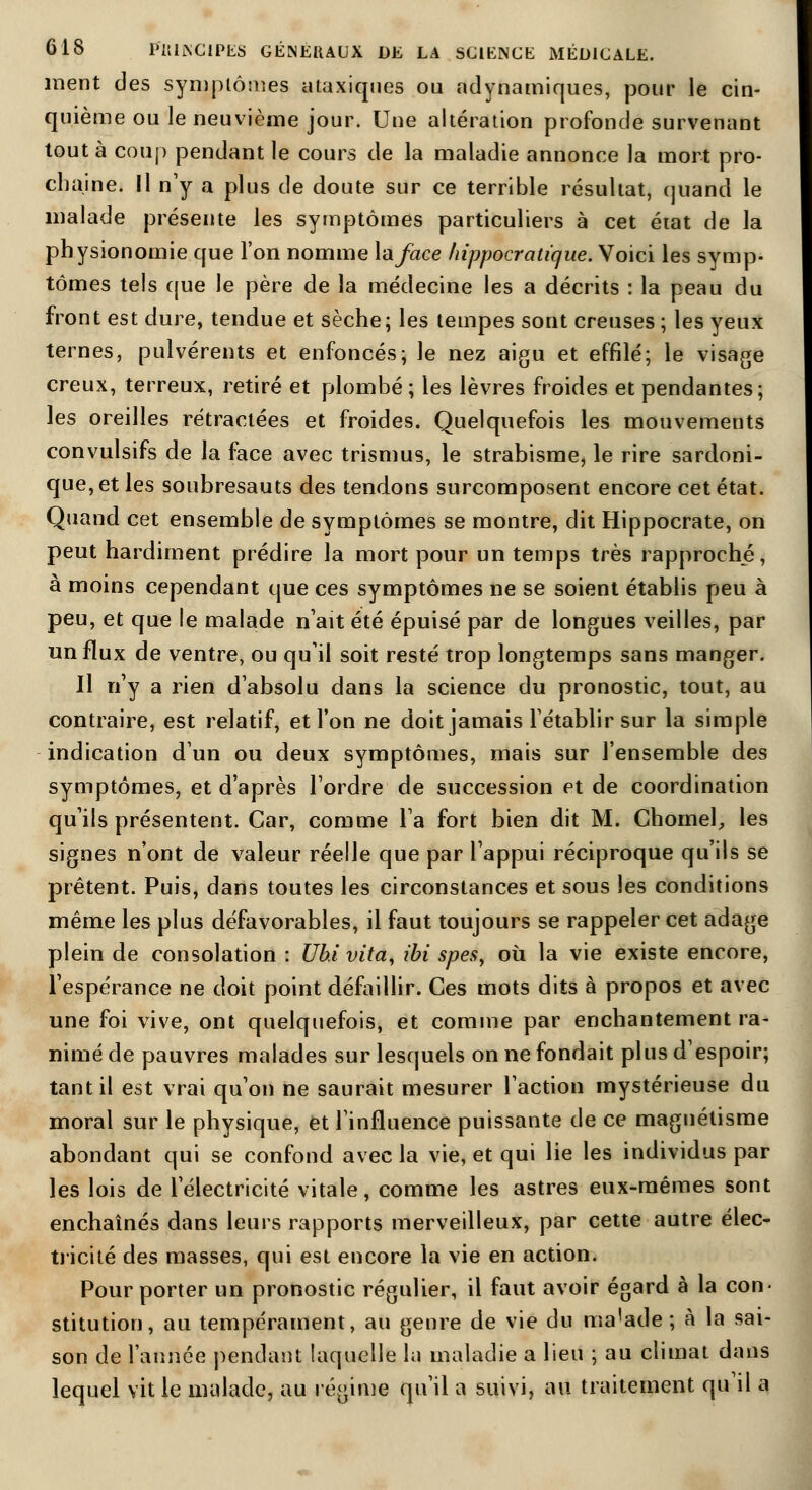 ment des symptômes ataxiqnes ou adynamiques, pour le cin- quième ou le neuvième jour. Une altération profonde survenant tout à coup pendant le cours de la maladie annonce la mort pro- chaine. Il n'y a plus de doute sur ce terrible résultat, quand le malade présente les symptômes particuliers à cet état de la physionomie que l'on nomme \aface hippocratique. Voici les symp- tômes tels que le père de la médecine les a décrits : la peau du front est dure, tendue et sèche; les tempes sont creuses; les yeux ternes, pulvérents et enfoncés; le nez aigu et effilé; le visage creux, terreux, retiré et plombé; les lèvres froides et pendantes; les oreilles rétractées et froides. Quelquefois les mouvements convulsifs de la face avec trismus, le strabisme, le rire sardoni- que,et les soubresauts des tendons surcomposent encore cet état. Quand cet ensemble de symptômes se montre, dit Hippocrate, on peut hardiment prédire la mort pour un temps très rapproché, à moins cependant que ces symptômes ne se soient établis peu à peu, et que ie malade naît été épuisé par de longues veilles, par un flux de ventre, ou qu'il soit resté trop longtemps sans manger. Il n'y a rien d'absolu dans la science du pronostic, tout, au contraire, est relatif, et l'on ne doit jamais l'établir sur la simple indication d'un ou deux symptômes, mais sur l'ensemble des symptômes, et d'après l'ordre de succession et de coordination qu'ils présentent. Car, comme l'a fort bien dit M. Chomel, les signes n'ont de valeur réelle que par l'appui réciproque qu'ils se prêtent. Puis, dans toutes les circonstances et sous les conditions même les plus défavorables, il faut toujours se rappeler cet adage plein de consolation : Uhi vita, ibi spesy où. la vie existe encore, l'espérance ne doit point défaillir. Ces mots dits à propos et avec une foi vive, ont quelquefois, et comme par enchantement ra- nimé de pauvres malades sur lesquels on ne fondait plus d'espoir; tant il est vrai qu'on ne saurait mesurer l'action mystérieuse du moral sur le physique, et l'influence puissante de ce magnétisme abondant qui se confond avec la vie, et qui lie les individus par les lois de l'électricité vitale, comme les astres eux-mêmes sont enchaînés dans leurs rapports merveilleux, par cette autre élec- tricité des masses, qui est encore la vie en action. Pour porter un pronostic régulier, il faut avoir égard à la con- stitution, au tempérament, au genre de vie du ma'ade ; à la sai- son de l'année pendant laquelle la maladie a lieu ; au climat dans lequel vit le malade, au régime qu'il a suivi, au traitement qu'il a