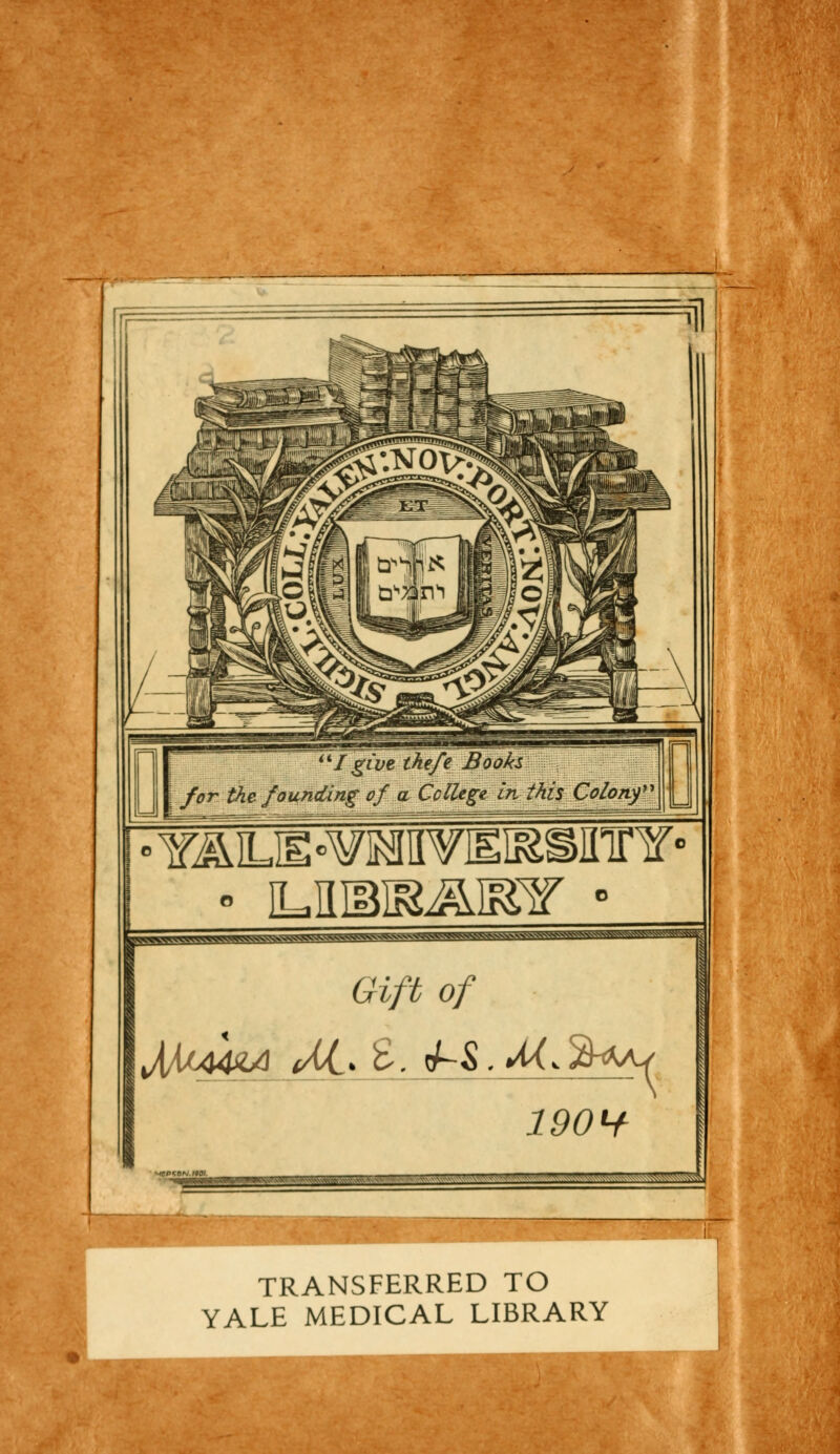 UI give thefe Books for thc founding of a Collège Inthis Çolony Y^E°¥MVHI&SinrY«' |HWWWWW>MvH^'W Gifb of 190H _....v .■.,.,■,,-.,..„ . w ... ,„, -■ -' ->A TRANSFERRED TO YALE MEDICAL LIBRARY