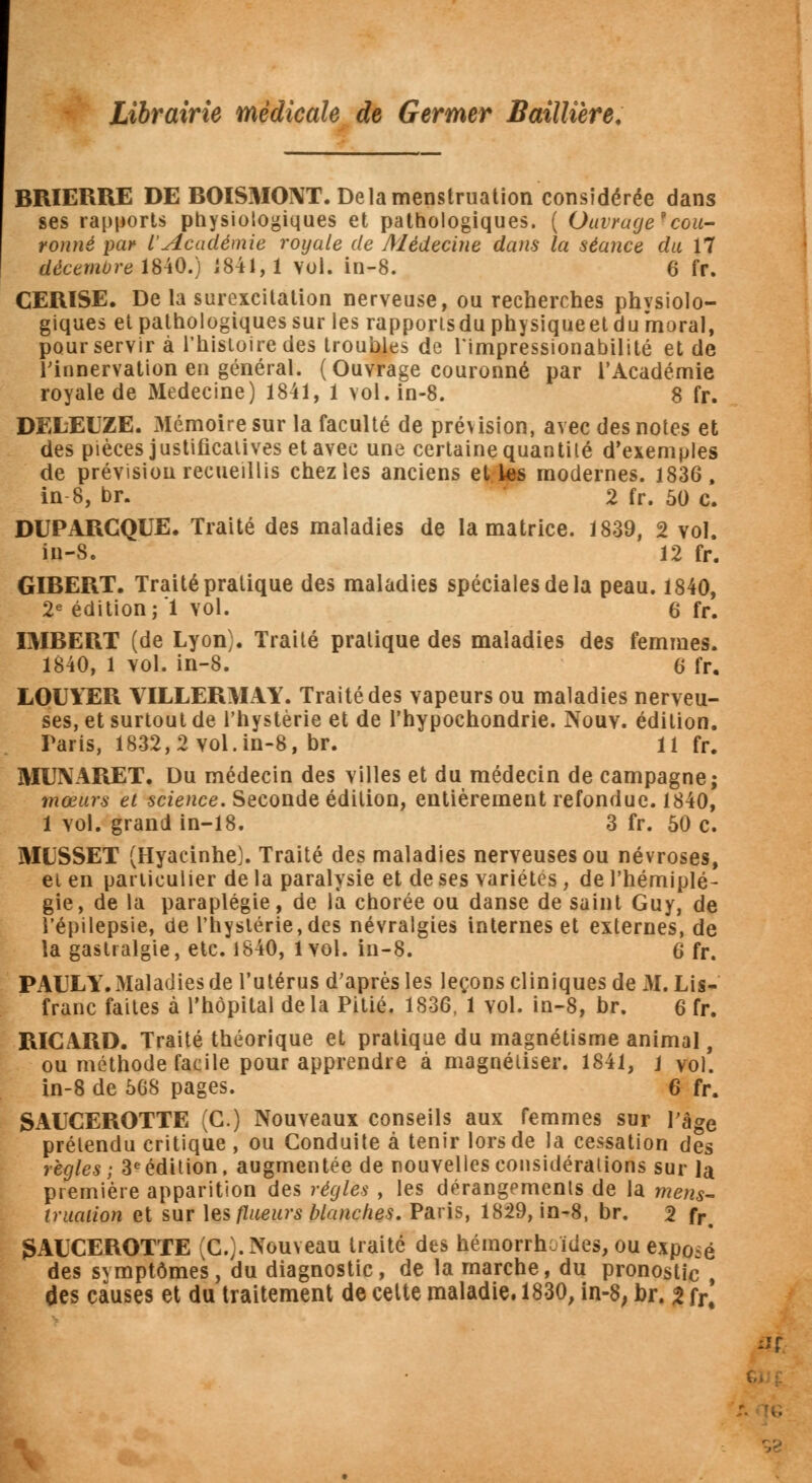 BRIERRE DEBOISMONT. De la menstruation considérée dans ses rapports physiologiques et pathologiques. ( Ouvrage9cou- ronné par l'Académie royale de Médecine dans la séance du 17 décembre 1840.) 1841,1 vol. in-8. 6 fr. CERISE. De la surexcitation nerveuse, ou recherches physiolo- giques et pathologiques sur les rapports du physiqueet du moral, pour servir à l'histoire des troubles de Timpressionabilité et de l'innervation en général. (Ouvrage couronné par l'Académie royale de Médecine) 1841, 1 vol. in-8. 8 fr. DELEUZE. Mémoire sur la faculté de prévision, avec des notes et des pièces justificatives et avec une certaine quantité d'exemples de prévision recueillis chez les anciens elles modernes. 1836, in 8, br. 2 fr. 50 c. DUPARCQUE. Traité des maladies de la matrice. 1839, 2 vol. in-S. 12 fr. GIBERT. Traité pratique des maladies spéciales de la peau. 1840, 2e édition ;'1 vol. 6 fr. OIBERT (de Lyon). Traité pratique des maladies des femmes. 1840, 1 vol. in-8. 6 fr. LOUYER VILLERMAY. Traité des vapeurs ou maladies nerveu- ses, et surtout de l'hystérie et de l'hypochondrie. Nouv. édition. Taris, 1832, 2 vol. in-8, br. 11 fr# MUNARET. Du médecin des villes et du médecin de campagne; mœurs et science. Seconde édition, entièrement refondue. 1840, 1 vol. grand in-18. 3 fr. 50 c. MUSSET (Hyacinhe). Traité des maladies nerveuses ou névroses, et en particulier de la paralysie et de ses variétés, de l'hémiplé- gie, de la paraplégie, de là chorée ou danse de saint Guy, de l'épilepsie, de l'hystérie, des névralgies internes et externes, de la gastralgie, etc. 1840, 1vol. in-8. 6 fr. PAUL Y. Maladies de l'utérus d'après les leçons cliniques de M. Lis- franc faites à l'hôpital delà Pitié. 1836, 1 yoI. in-8, br. 6 fr. RICARD. Traité théorique et pratique du magnétisme animal, ou méthode facile pour apprendre à magnétiser. 1841, 1 vol. in-8 de 568 pages. 6 fr. SAUCEROTTE (G.) Nouveaux conseils aux femmes sur l'âge prétendu critique , ou Conduite à tenir lors de la cessation des règles ; 3eédition, augmentée de nouvelles considérations sur la première apparition des régies , les dérangements de la mens- truation et sur tes fluears blanches. Paris, 1829, in-8, br. 2 fr. gAUCEROTTE (C). Nouveau traité des hémorrhcïdes, ou exposé des svmptômes, du diagnostic, de la marche, du pronostic , des causes et du traitement de cette maladie. 1830, in-8; br. 2 fr. iXf