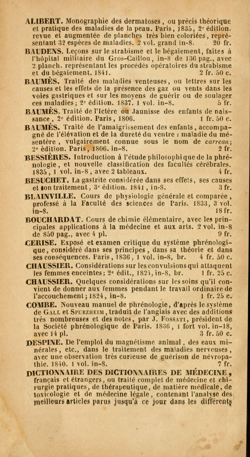 ALIBERT. Monographie des dermatoses, ou précis théorique et pratique des maladies de la peau. Paris, 1835, 2e édition, revue et augmentée de planches très bien coloriées, repré- sentant 32 espèces de maladies. 2 vol. grand in-8. 20 fr. BiïUDENS. Leçons sur le strabisme et le bégaiement, faites à l'hôpital militaire du Gros-Caillou, in-8 de 136 pag., avec 2 planch. représentant les procédés opératoires du strabisme et du bégaiement. 1841. 2 fr. 50 c. BAUMES. Traité des maladies venteuses, ou lettres sur les causes et les effets de la présence des gaz ou vents dans les voies gastriques et sur les moyens de guérir ou de soulager ces maladies; 2e édition. 1837. 1 vol. in-8. 5 fr. BAUMES. Traité de l'Ictère ou Jaunisse des enfants de nais- sance , 2e édition. Paris , 1806. 1 fr. 50 c. BAUMES. Traité de l'amaigrissement des enfants, accompa- gné de l'élévation et de la dureté du ventre : maladie du mé- sentère , vulgairement connue sous le nom de carreau; 2e édition. Paris, 1800. in-8. 2 fr. BESSÏÈRES. Introduction à l'étude philosophique de la phré- nologie, et nouvelle classification des facultés cérébrales. 1835 , 1 vol. in-8 , avec 2 tableaux. 4 fr. BESUCHET. La gastrite considérée dans ses effets, ses causes et ion traitement, 3e édition. 1841, in-8. 3 fr. BLAINVILLE. Cours de physiologie générale et comparée, professé à la Faculté des sciences de Paris. 1833, 3 vol. in-8. 18 fr. BOUCHARDAT. Cours de chimie élémentaire, avec les prin- cipales applications à la médecine et aux arts. 2 vol. in-8 de 850 pag., avec 4 pi. 9 fr. CERISE. Exposé et examen critique du système phrénologi- que, considéré dans ses principes , dans sa théorie et dans ses conséquences. Paris, 1836, 1 vol. in-8, br. 4 fr. 50 c. CIIAUSSIER. Considérations sur les convulsions qui attaquent les femmes enceintes; 2e édit., 1824, in-8, br. 1 fr. 25 c. CHAUSSIER. Quelques considérations sur les soins qu'il con- vient de donner aux femmes pendant le travail ordinaire de l'accouchement; 1824, in-8. 1 fr. 25 c. COMBE. Nouveau manuel de phrénologie, d'après le système de Gall et Spurzheim , traduit de l'anglais avec des additions très nombreuses et des notes, par J. Fossati, président de la Société phrénologique de Paris. 1830, 1 fort vol. in-18, avec 14 pi. 3 fr. 50 c. DESPINE. De l'emploi du magnétisme animal, des eaux mi- nérales, etc., dans le traitement des maladies nerveuses, avec une observation très curieuse de guérison de névropa- thie. 1840. 1 vol. in-8. 7 fr. DICTIONNAIRE DES DICTIONNAIRES DE MÉDECINE , français et étrangers, ou traité complet de médecine et chi- rurgie pratiques, de thérapeutique, de matière médicale, de toxicologie et de médecine légale, contenant l'analyse des meilleurs articles parus jusqu'à ce jour dans les différent^
