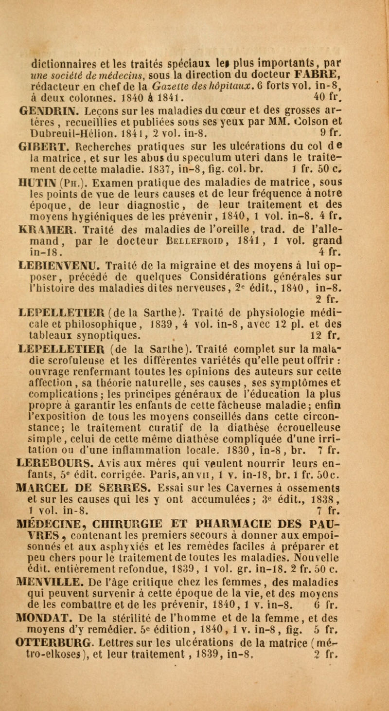 dictionnaires et les traités spéciaux lei plus importants, par une société de médecins, sous la direction du docteur FABRE, rédacteur en chef de la Gazette des hôpitaux. 6 forts vol. in-8, à deux colonnes. 1840 à 1841. 40 fr. GE\DRIIV. Leçons sur les maladies du cœur et des grosses ar- tères , recueillies et publiées sous ses yeux par MM. foison et Dubreuil-Hélion. 184 l, 2 vol. in-8. 9 fr. GIBERT. Recherches pratiques sur les ulcérations du col de la matrice , et sur les abus du spéculum uteri dans le traite- ment de cette maladie. 1837, in-8, fig. col.br. 1 fr. 50 c, HUTIN (Ph.). Examen pratique des maladies de matrice, sous les points de vue de leurs causes et de leur fréquence à notre époque, de leur diagnostic, de leur traitement et des moyens hygiéniques de les prévenir, 1840, 1 vol. in-8. 4 fr. KRAMER. Traité des maladies de l'oreille, trad. de l'alle- mand, par le docteur Bellefroid, 1841, l vol. grand in-18. 4fr. LERIEIWEIVU. Traité de la migraine et des moyens à lui op- poser, précédé de quelques Considérations générales sur l'histoire des maladies dites nerveuses, 2e édit., 1840, in-8. 2 fr. LEPELLETIER(dela Sarthe). Traité de physiologie médi- cale et philosophique, 1839 , 4 vol. in-8, avec 12 pi. et des tableaux synoptiques. 12 fr. LEPELLETIER (de la Sarthe). Traité complet sur la mala- die scrofuleuse et les différentes variétés qu'elle peut offrir : ouvrage renfermant toutes les opinions des auteurs sur cette affection, sa théorie naturelle, ses causes, ses symptômes et complications; les principes généraux de l'éducation la plus propre à garantir les enfants de cette fâcheuse maladie ; enfin l'exposition de tous les moyens conseillés dans cette circon- stance; le traitement curatif de la diathèse écrouelleuse simple, celui de cette même diathèse compliquée d'une irri- tation ou d'une inflammation locale. 1830, in-8, br. 7 fr. LEREBOURS. Avis aux mères qui veulent nourrir leurs en- fants, 5e édit. corrigée. Paris, an vu, 1 v. in-18, br. 1 fr. 30c. MARCEL DE SERRES. Essai sur les Cavernes à ossements et sur les causes qui les y ont accumulées; 3e édit., 1838, 1 vol. in-8. 7 fr. MEDECINE, CHIRURGIE ET PHARMACIE DES PAU- VRES , contenant les premiers secours à donner aux empoi- sonnés et aux asphyxiés et les remèdes faciles à préparer et peu chers pour le traitement de toutes les maladies. Nouvelle édit. entièrement refondue, 1839, 1 vol. gr. in-18. 2 fr. 50 c. MENVILLE. De l'âge critique chez les femmes, des maladies qui peuvent survenir à cette époque de la vie, et des moyens de les combattre et de les prévenir, 1840, 1 v. in-8. 6 fr. MONDAT. De la stérilité de l'homme et de la femme, et des moyens d'y remédier. 5e édition, 1840, 1 v. in-8, fig. 5 fr. OTTERBURG. Lettres sur les ulcérations de la matrice ( mé-