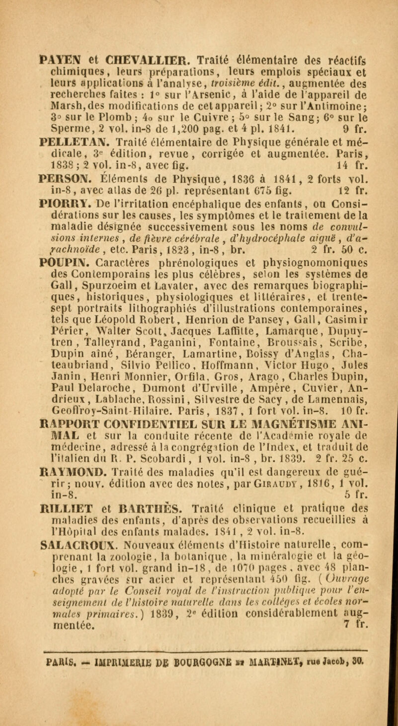 PAYEN et CHEVALLIER. Traité élémentaire des réactifs chimiques, leurs préparations, leurs emplois spéciaux et leurs applications à l'analyse, troisième édit., augmentée des recherches faites : 1° sur l'Arsenic, à l'aide de l'appareil de Marsh, des modifications de cet appareil; 2° sur l'Antimoine; 3° sur le Plomb ; 4o sur le Cuivre ; 5° sur le Sang; 6° sur le Sperme, 2 vol. in-8 de 1,200 pag. et 4 pi. 1841. 9 fr. PELLETA1V. Traité élémentaire de Physique générale et mé- dicale, 3e édition, revue, corrigée et augmentée. Paris, 1838; 2 vol. in-8, avec fig. 14 fr. PERSON. Éléments de Physique, 1836 à 1841, 2 forts vol. in-8, avec allas de 26 pi. représentant 675 fig. 12 fr. PIORRY. De l'irritation encéphalique des enfants, ou Consi- dérations sur les causes, les symptômes et le traitement de la maladie désignée successivement sous les noms de convul- sions internes , de fièvre cérébrale , d'hydrocéphale aiguë , d'a- rachnoïde , etc. Paris, 1823 , in-8 , br. 2 fr. 50 c. POUPIN. Caractères phrénologiques et physiognomoniques des Contemporains les plus célèbres, selon les systèmes de Gall, Spurzoeim et Lavaler, avec des remarques biographi- ques, historiques, physiologiques et littéraires, et trente- sept portraits lithographies d'illustrations contemporaines, tels que Léopold Robert, Henrion de Pansey, Gall, Casimir Périer, Walter Scott» Jacques Laffitte, Lamarque, Dupuy- tren , Talleyrand, Paganini, Fontaine, Broussais, Scribe, Dupin aîné, Béranger, Lamartine, Boissy d'Anglas, Cha- teaubriand, Silvio Pellico, Hoffmann, Victor Hugo, Jules Janin , Henri Monnier, Orfila, Gros, Arago , Charles Dupin, Paul Delaroche, Dumont d'Urville, Ampère, Cuvier, An- drieux , Lablache, Rossini, Silvestre de Sacy , de Lamennais, Geoflroy-Saint-Hilaire. Paris, 1837, 1 fort vol. in-8. 10 fr. RAPPORT CONFIDENTIEL SUR LE MAGNÉTISME ANI- MAL et sur la conduite récente de l'Académie royale de médecine, adressé à la congrégation de l'Index, et traduit de l'italien du R. P. Scobardi, 1 vol. in-8 , br. 1839. 2 fr. 25 c. RAYMOND. Traité des maladies qu'il est dangereux de gué- rir; nouv. édition avec des notes, parGiRAUDY, 1816, 1 vol. in-8. 5 fr. RTLLIET et BARTIIÈS. Traité clinique et pratique des maladies des enfants, d'après des observations recueillies à l'Hôpital des enfants malades. 1841 , 2 vol. in-8. SALACROUX. Nouveaux éléments d'Histoire naturelle, com- prenant la zoologie, la botanique, la minéralogie et la géo- logie, 1 fort vol. grand in-18, de i07(> pages, avec 48 plan- ches gravées sur acier et représentant 450 fig. (Ouvrage adopté par le Conseil royal de l'instruction publique pour ren- seignement de l'histoire naturelle dans les collèges et écoles nor- males primaires.) 1839, 2e édition considérablement aug- mentée. 7 fr.