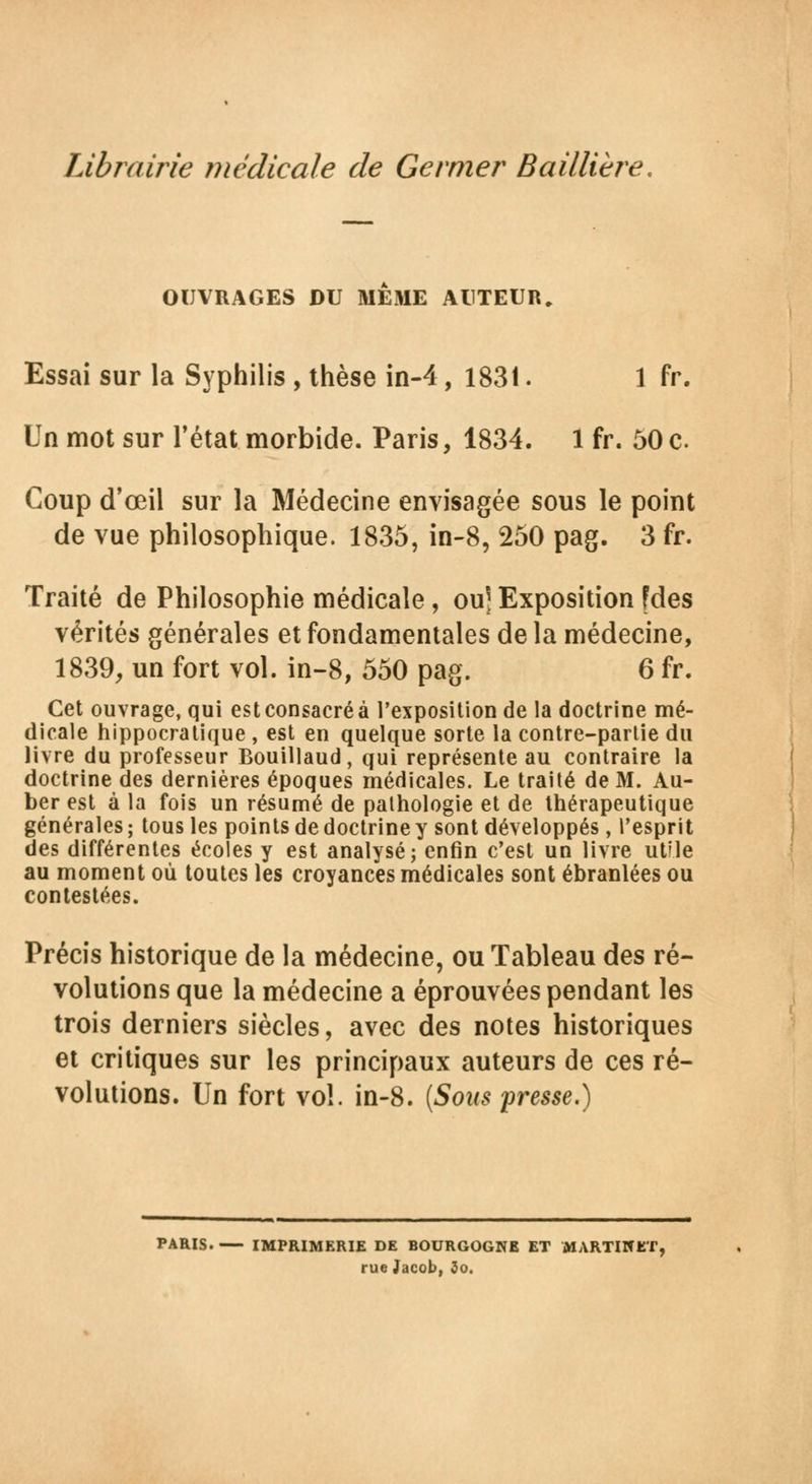 OUVRAGES DU MEME AUTEUR. Essai sur la Syphilis , thèse in-4, 1831. 1 fr. Un mot sur l'état morbide. Paris, 1834. 1 fr. 50 c Coup d'œil sur la Médecine envisagée sous le point de vue philosophique. 1835, in-8, 250 pag. 3 fr. Traité de Philosophie médicale, ou] Exposition fdes vérités générales et fondamentales de la médecine, 1839, un fort vol. in-8, 550 pag. 6 fr. Cet ouvrage, qui est consacré à l'exposition de la doctrine mé- dicale hippocratique , est en quelque sorte la contre-parlie du livre du professeur Bouillaud, qui représente au contraire la doctrine des dernières époques médicales. Le traité de M. Au- ber est à la fois un résumé de pathologie et de thérapeutique générales ; tous les points de doctrine y sont développés, l'esprit des différentes écoles y est analysé; enfin c'est un livre utile au moment où toutes les croyances médicales sont ébranlées ou contestées. Précis historique de la médecine, ou Tableau des ré- volutions que la médecine a éprouvées pendant les trois derniers siècles, avec des notes historiques et critiques sur les principaux auteurs de ces ré- volutions. Un fort vol. in-8. (Sons presse.) PARIS. IMPRIMERIE DE BOURGOGNE ET MARTINET, rue Jacob. 3o.