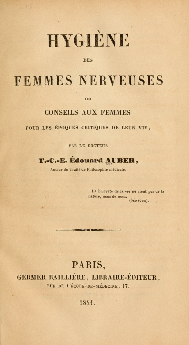 DES FEMMES NERVEUSES OU CONSEILS AUX FEMMES POUR LES ÉPOQUES CRITIQUES DE LEUR VIE, PAR LE DOCTEUR T.-C.-E. Edouard 11BER, Auteur du Traité de Philosophie médicale. La brièveté de la vie ne vient pas de la nature, mais de nous. (Sénèque). B»-©- PARIS, GERMER BAILLIÈRE, LIBRAIRE-ÉDITEUR, BDE DE L'ÉCOLE-DE-MÉDECINE, 17. 1841.