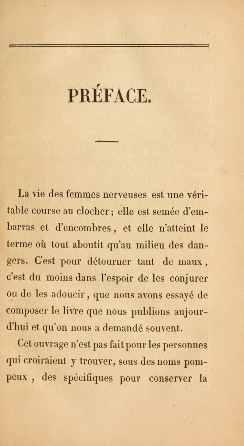 PREFACE. La vie des femmes nerveuses est une véri- table course au clocher ; elle est semée d'em- barras et d'encombrés, et elle n'atteint le terme où tout aboutit qu'au milieu des dan- gers. C'est pour détourner tant de maux, c'est du moins dans l'espoir de les conjurer ou de les adoucir , que nous avons essayé de composer le livre que nous publions aujour- d'hui et qu'on nous a demandé souvent. Cet ouvrage n'est pas fait pour les personnes qui croiraient y trouver, sous des noms pom- peux 7 des spécifiques pour conserver la
