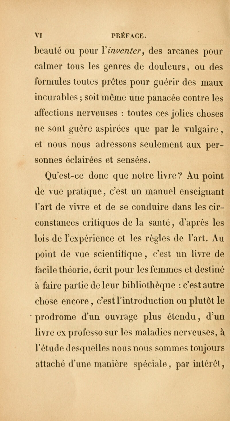 beauté ou pour Xinventer, des arcanes pour calmer tous les genres de douleurs, ou des formules toutes prêtes pour guérir des maux incurables ; soit même une panacée contre les affections nerveuses : toutes ces jolies choses ne sont guère aspirées que par le vulgaire , et nous nous adressons seulement aux per- sonnes éclairées et sensées. Qu'est-ce donc que notre livre? Au point de vue pratique, c'est un manuel enseignant l'art de vivre et de se conduire dans les cir- constances critiquas de la santé, d'après les lois de l'expérience et les règles de l'art. Au point de vue scientifique ? c'est un livre de facile théorie, écrit pour les femmes et destiné à faire partie de leur bibliothèque : c'est autre chose encore, c'est l'introduction ou plutôt le prodrome d'un ouvrage plus étendu, d'un livre ex professo sur les maladies nerveuses, à l'étude desquelles nous nous sommes toujours attaché d'une manière spéciale, par intérêt,