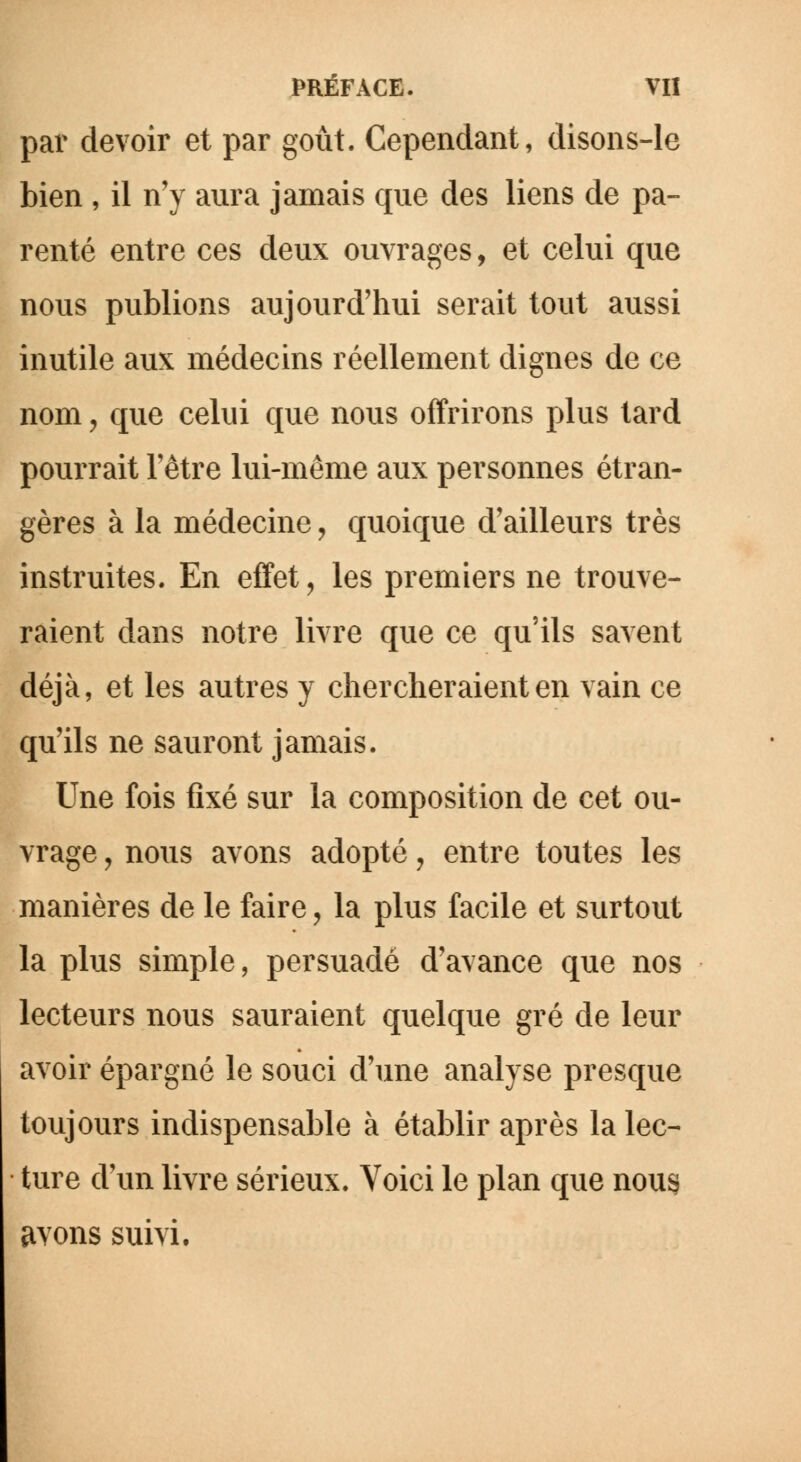 par devoir et par goût. Cependant, disons-le bien , il n'y aura jamais que des liens de pa- renté entre ces deux ouvrages, et celui que nous publions aujourd'hui serait tout aussi inutile aux médecins réellement dignes de ce nom, que celui que nous offrirons plus tard pourrait l'être lui-même aux personnes étran- gères à la médecine, quoique d'ailleurs très instruites. En effet, les premiers ne trouve- raient dans notre livre que ce qu'ils savent déjà, et les autres y chercheraient en vain ce qu'ils ne sauront jamais. Une fois fixé sur la composition de cet ou- vrage , nous avons adopté, entre toutes les manières de le faire , la plus facile et surtout la plus simple, persuadé d'avance que nos lecteurs nous sauraient quelque gré de leur avoir épargné le souci d'une analyse presque toujours indispensable à établir après la lec- ture d'un livre sérieux. Voici le plan que nous avons suivi.