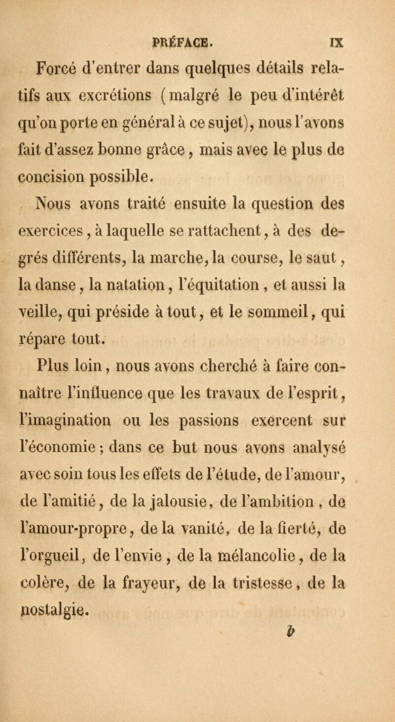 Forcé d'entrer dans quelques détails rela- tifs aux excrétions ( malgré le peu d'intérêt qu'on porte en général à ce sujet), nous l'avons fait d'assez bonne grâce, mais avec le plus de concision possible. Nous avons traité ensuite la question des exercices, à laquelle se rattachent, à des de- grés différents, la marche, la course, le saut, la danse, la natation, Féquitation , et aussi la veille, qui préside à tout, et le sommeil, qui répare tout. Plus loin, nous avons cherché à faire con- naître l'influence que les travaux de l'esprit, l'imagination ou les passions exercent sur l'économie ; dans ce but nous avons analysé avec soin tous les effets de l'étude, de l'amour, de l'amitié, de la jalousie, de l'ambition , de l'amour-propre, delà vanité, de la fierté, de l'orgueil, de l'envie , de la mélancolie, de la colère, de la frayeur, de la tristesse, de la nostalgie.