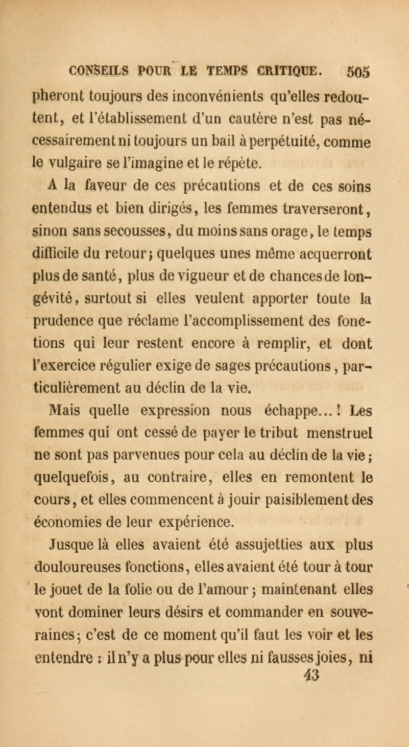 pheront toujours des inconvénients qu'elles redou- tent, et l'établissement d'un cautère n'est pas né- cessairement ni toujours un bail à perpétuité, comme le vulgaire se l'imagine et le répète. A la faveur de ces précautions et de ces soins entendus et bien dirigés, les femmes traverseront, sinon sans secousses, du moins sans orage, le temps difficile du retour) quelques unes même acquerront plus de santé, plus de vigueur et de chances de lon- gévité, surtout si elles veulent apporter toute la prudence que réclame l'accomplissement des fonc- tions qui leur restent encore à remplir, et dont l'exercice régulier exige de sages précautions, par- ticulièrement au déclin de la vie. Mais quelle expression nous échappe...! Les femmes qui ont cessé de payer le tribut menstruel ne sont pas parvenues pour cela au déclin de la vie ; quelquefois, au contraire, elles en remontent le cours, et elles commencent à jouir paisiblement des économies de leur expérience. Jusque là elles avaient été assujetties aux plus douloureuses fonctions, elles avaient été tour à tour le jouet de la folie ou de l'amour ; maintenant elles vont dominer leurs désirs et commander en souve- raines; c'est de ce moment qu'il faut les voir et les entendre : il n'y a plus pour elles ni fausses joies, ni 43
