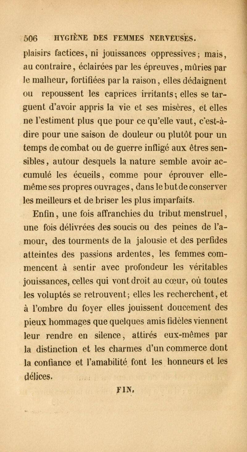plaisirs factices, ni jouissances oppressives; mais, au contraire, éclairées par les épreuves, mûries par le malheur, fortifiées parla raison, elles dédaignent ou repoussent les caprices irritants ; elles se tar- guent d'avoir appris la vie et ses misères, et elles ne l'estiment plus que pour ce qu'elle vaut, c'est-à- dire pour une saison de douleur ou plutôt pour un temps de combat ou de guerre infligé aux êtres sen- sibles , autour desquels la nature semble avoir ac- cumulé les écueils, comme pour éprouver elle- même ses propres ouvrages, dans le but de conserver les meilleurs et de briser les plus imparfaits. Enfin, une fois affranchies du tribut menstruel, une fois délivrées des soucis ou des peines de l'a- mour, des tourments de la jalousie et des perfides atteintes des passions ardentes, les femmes com- mencent à sentir avec profondeur les véritables jouissances, celles qui vont droit au cœur, où toutes les voluptés se retrouvent; elles les recherchent, et à l'ombre du foyer elles jouissent doucement des pieux hommages que quelques amis fidèles viennent leur rendre en silence, attirés eux-mêmes par la distinction et les charmes d'un commerce dont la confiance et l'amabilité font les honneurs et les délices. FIN,