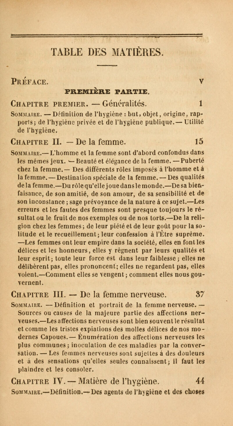 Préface. v première partie. Chapitre premier. — Généralités. 1 Sommaire. — Définition de l'hygiène : but, objet, origine, rap- ports; de l'hygiène privée et de l'hygiène publique.—Utilité de l'hygiène. Chapitre IL — De la femme. 15 Sommaire.—L'homme et la femme sont d'abord confondus dans les mêmes jeux. ^—Beauté et élégance de la femme. —Puberté chez la femme. — Des différents rôles imposés à l'homme et à la femme. — Destination spéciale de la femme. — Des qualités delà femme.—Du rôle qu'elle joue dans le monde.—De sa bien- faisance, de son amitié, de son amour, de sa sensibilité et de son inconstance ; sage prévoyance delà nature à ce sujet.—Les erreurs et les fautes des femmes sont presque toujours le ré- sultat ou le fruit de nos exemples ou de nos torts.—De la reli- gion chez les femmes ; de leur piété et de leur goût pour la so- litude et le recueillement; leur confession à l'Être suprême. —Les femmes ont leur empire dans la société, elles en font les délices et les honneurs, elles y régnent par leurs qualités et leur esprit; toute leur force est dans leur faiblesse ; elles ne délibèrent pas, elles prononcent; elles ne regardent pas, elles voient.—Comment elles se vengent ; comment elles nous gou- vernent. Chapitre III. — De la femme nerveuse. 37 Sommaire. —Définition et portrait de la femme nerveuse. — Sources ou causes de la majeure partie des affections ner- veuses.—Les affections nerveuses sont bien souvent le résultat et comme les tristes expiations des molles délices de nos mo- dernes Capoues.— Énumération des affections nerveuses les plus communes; inoculation de ces maladies par la conver- sation. — Les femmes nerveuses sont sujettes à des douleurs et à des sensations qu'elles seules connaissent; il faut les plaindre et les consoler. Chapitre IV. —Matière de l'hygiène. 44 Sommaire,—Définition.—Des agents de l'hygiène et des choses