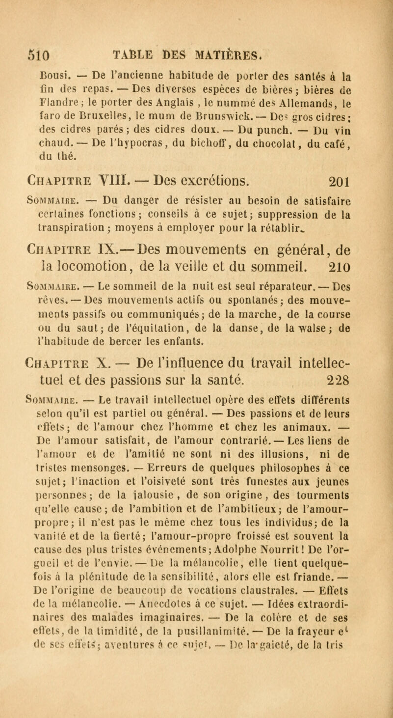 Bousi. — De l'ancienne habitude de porter des santés à la fin des repas. — Des diverses espèces de bières; bières de Flandre ; le porter des Anglais , le nummé des Allemands, le faro de Bruxelles, le muni de Brunswick.— Des gros cidres; des cidres parés ; des cidres doux. — Du punch. — Du vin chaud. — De l'hypocras, du bichoff, du chocolat, du café, du thé. Chapitre VIII. — Des excrétions. 201 Sommaire. — Du danger de résister au besoin de satisfaire cerlaines fonctions; conseils à ce sujet; suppression de la transpiration; moyens à employer pour la rétablir^ Chapitre IX.— Des mouvements en général, de la locomotion, de la veille et du sommeil. 210 Sommaire. — Le sommeil de la nuit est seul réparateur. — Des rêves. —Des mouvements actifs ou spontanés; des mouve- ments passifs ou communiqués; de la marche, de la course ou du saut; de l'équilalion, de la danse, de lawalse; de l'habitude de bercer les enfants. Chapitre X. — De l'influence du travail intellec- tuel et des passions sur la santé. 228 Sommaire. — Le travail intellectuel opère des effets différents selon qu'il est partiel ou général. — Des passions et de leurs effets ; de l'amour chez l'homme et chez les animaux. — De l'amour satisfait, de l'amour contrarié. —Les liens de l'amour et de l'amitié ne sont ni des illusions, ni de tristes mensonges. — Erreurs de quelques philosophes à ce sujet; l'inaction et l'oisiveté sont très funestes aux jeunes personnes; de la ialousie , de son origine, des tourments qu'elle cause; de l'ambition et de l'ambitieux; de l'amour- propre; il n'est pas le même chez tous les individus; de la vanité et de la fierté; l'amour-propre froissé est souvent la cause des plus tristes événements ; Adolphe Nourrit ! De l'or- gueil et de l'envie. — De la mélancolie, elle tient quelque- fois à la plénitude de la sensibilité, alors elle est friande. — De l'origine de beaucoup de vocations claustrales. — Effets de la mélancolie. — Anecdotes à ce sujet. — Idées extraordi- naires des malades imaginaires. — De la colère et de ses effets, de la timidité, de la pusillanimité. — De la frayeur el de ses effet*; aventures à ce «ujet. — De la*gaieté, de la tris