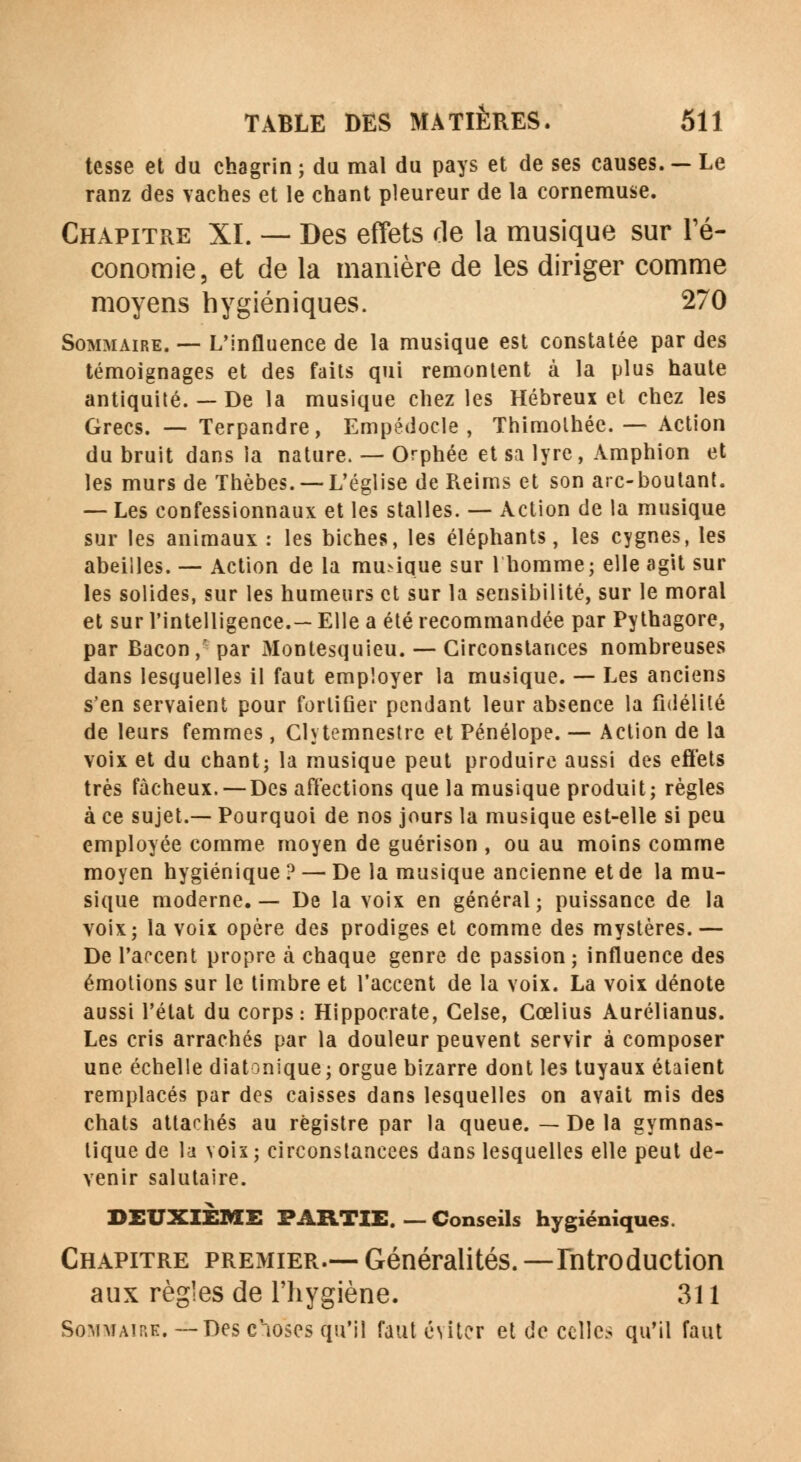 tesse et du chagrin ; du mal du pays et de ses causes. — Le ranz des vaches et le chant pleureur de la cornemuse. Chapitre XI. — Des effets rie la musique sur l'é- conomie, et de la manière de les diriger comme moyens hygiéniques. 270 Sommaire. — L'influence de la musique est constatée par des témoignages et des faits qui remontent à la plus haute antiquité. — De la musique chez les Hébreux et chez les Grecs. — Terpandre, Empédocle , Thimolhée. — Action du bruit dans la nature. — Orphée et sa lyre, Amphion et les murs de Thèbes. —L'église de Reims et son arc-boutant. — Les confessionnaux et les stalles. — Action de la musique sur les animaux : les biches, les éléphants, les cygnes, les abeilles. — Action de la musique sur 1 homme; elle agit sur les solides, sur les humeurs et sur la sensibilité, sur le moral et sur l'intelligence.— Elle a été recommandée par Pythagore, par Bacon, par Montesquieu. -— Circonstances nombreuses dans lesquelles il faut employer la musique. — Les anciens s'en servaient pour fortifier pendant leur absence la fidélité de leurs femmes, Glytemnestre et Pénélope. — Action de la voix et du chant; la musique peut produire aussi des effets très fâcheux. — Des affections que la musique produit; règles à ce sujet.— Pourquoi de nos jours la musique est-elle si peu employée comme moyen de guérison , ou au moins comme moyen hygiénique ? — De la musique ancienne et de la mu- sique moderne.— De la voix en général; puissance de la voix; la voix opère des prodiges et comme des mystères. — De l'accent propre à chaque genre de passion ; influence des émotions sur le timbre et l'accent de la voix. La voix dénote aussi l'état du corps: Hippocrate, Gelse, Cœlius Aurélianus. Les cris arrachés par la douleur peuvent servir à composer une échelle diatonique; orgue bizarre dont les tuyaux étaient remplacés par des caisses dans lesquelles on avait mis des chats attachés au registre par la queue. — De la gymnas- tique de la voix; circonstancees dans lesquelles elle peut de- venir salutaire. DEUXIEME PARTIE. — Conseils hygiéniques. Chapitre premier.— Généralités. — Introduction aux règles de l'hygiène. 311 Sommaire.—Des cioses qu'il faut éviter et de celles qu'il faut