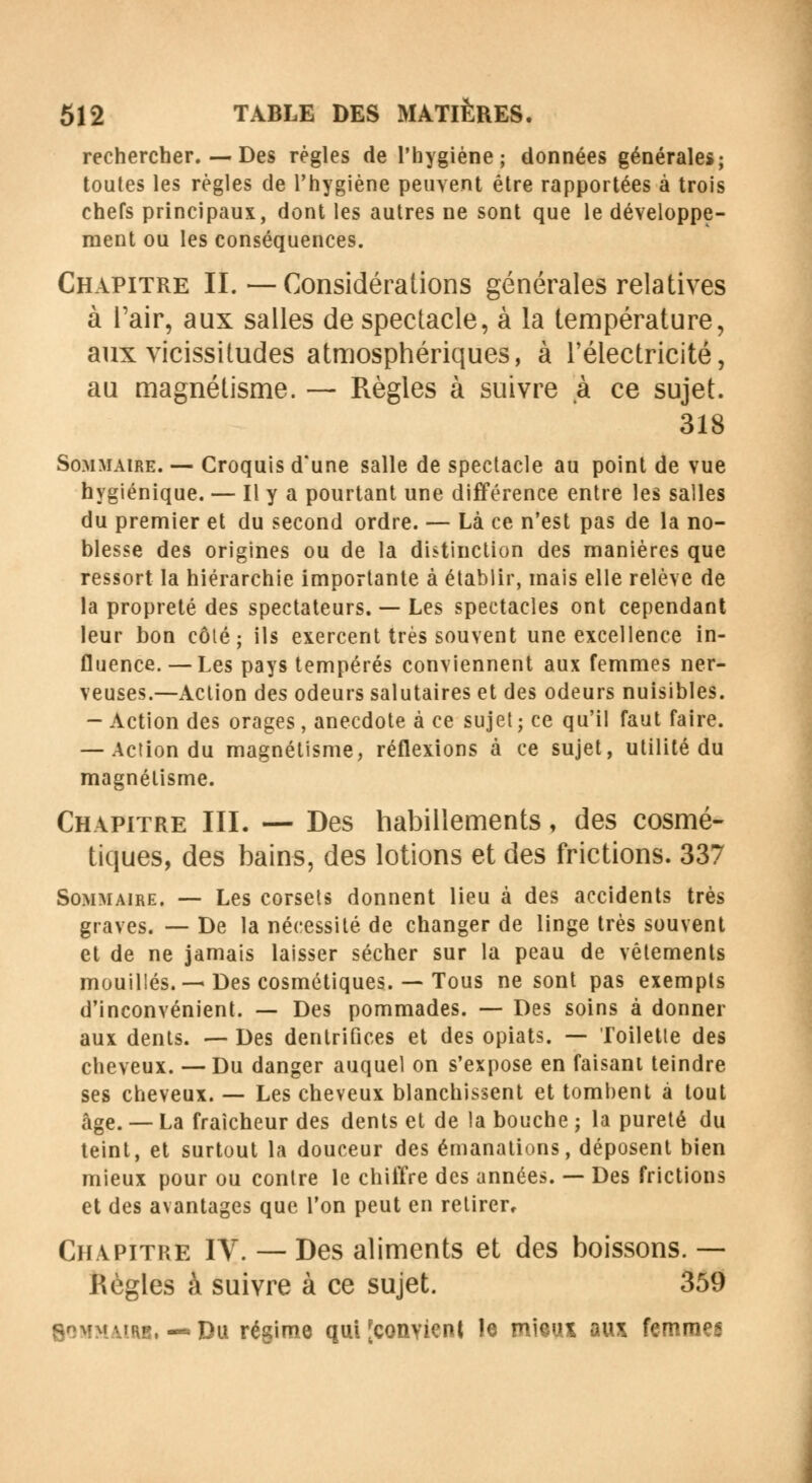 rechercher. — Des régies de l'hygiène; données générales; toutes les règles de l'hygiène peuvent être rapportées à trois chefs principaux, dont les autres ne sont que le développe- ment ou les conséquences. Chapitre II.—Considérations générales relatives à l'air, aux salles de spectacle, à la température, aux vicissitudes atmosphériques, à l'électricité, au magnétisme. — Règles à suivre à ce sujet. 318 Sommaire. — Croquis d'une salle de spectacle au point de vue hygiénique. — Il y a pourtant une différence entre les salles du premier et du second ordre. — Là ce n'est pas de la no- blesse des origines ou de la distinction des manières que ressort la hiérarchie importante à établir, mais elle relève de la propreté des spectateurs. — Les spectacles ont cependant leur bon côlé ; ils exercent très souvent une excellence in- fluence. — Les pays tempérés conviennent aux femmes ner- veuses.—Action des odeurs salutaires et des odeurs nuisibles. - Action des orages, anecdote à ce sujet ; ce qu'il faut faire. — Action du magnétisme, réflexions à ce sujet, utilité du magnétisme. Chapitre III. — Des habillements, des cosmé- tiques, des bains, des lotions et des frictions. 337 Sommaire. — Les corsets donnent lieu à des accidents très graves. — De la nécessité de changer de linge très souvent et de ne jamais laisser sécher sur la peau de vêtements mouillés. —Des cosmétiques. — Tous ne sont pas exempts d'inconvénient. — Des pommades. — Des soins à donner aux dents. — Des dentrifices et des opiats. — Toilette des cheveux. — Du danger auquel on s'expose en faisant teindre ses cheveux. — Les cheveux blanchissent et tombent à tout âge. — La fraîcheur des dents et de la bouche ; la pureté du teint, et surtout la douceur des émanations, déposent bien mieux pour ou contre le chiffre des années. — Des frictions et des avantages que l'on peut en retirer. Chapitre IV. — Des aliments et des boissons. —- Règles à suivre à ce sujet. 359 Sommaire, — Du régime qui [convient le mieux aux femmes