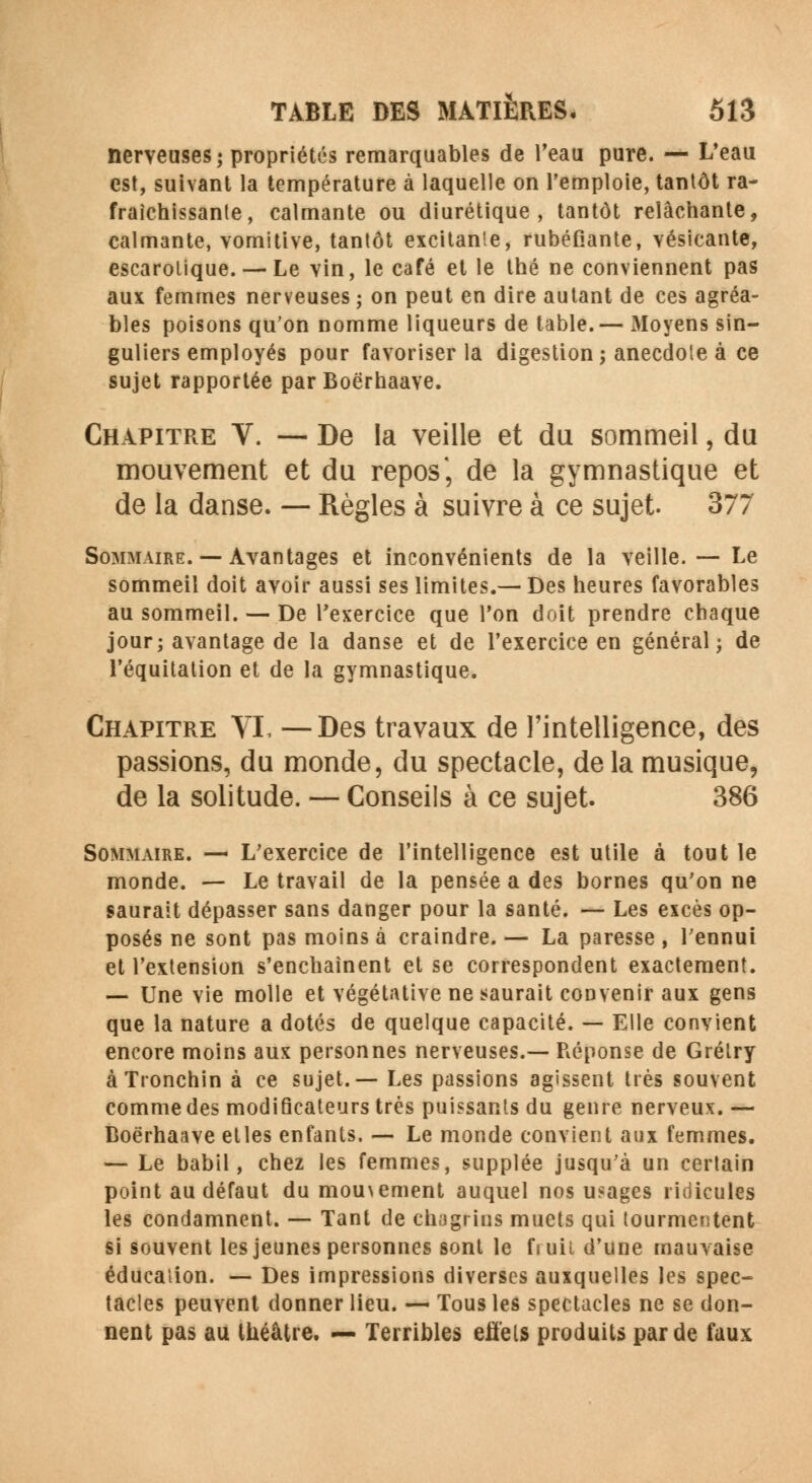 nerveuses; propriétés remarquables de l'eau pure. — L'eau est, suivant la température à laquelle on l'emploie, tantôt ra- fraîchissante, calmante ou diurétique, tantôt relâchante, calmante, vomitive, tantôt excitanie, rubéfiante, vésicante, escarolique. — Le vin, le café et le thé ne conviennent pas aux femmes nerveuses ; on peut en dire autant de ces agréa- bles poisons qu'on nomme liqueurs de table.— Moyens sin- guliers employés pour favoriser la digestion; anecdote à ce sujet rapportée parBoërhaave. Chapitre V. — De la veille et du sommeil, du mouvement et du repos', de la gymnastique et de la danse. — Règles à suivre à ce sujet. 377 Sommaire. — Avantages et inconvénients de la veille. — Le sommeil doit avoir aussi ses limites.— Des heures favorables au sommeil. — De l'exercice que l'on doit prendre chaque jour; avantage de la danse et de l'exercice en général; de l'équitation et de la gymnastique. Chapitre VI, —Des travaux de l'intelligence, des passions, du monde, du spectacle, delà musique, de la solitude. — Conseils à ce sujet. 386 Sommaire. — L'exercice de l'intelligence est utile à tout le monde. — Le travail de la pensée a des bornes qu'on ne saurait dépasser sans danger pour la santé. — Les excès op- posés ne sont pas moins à craindre.— La paresse, l'ennui et l'extension s'enchaînent et se correspondent exactement. — Une vie molle et végétative ne saurait convenir aux gens que la nature a dotés de quelque capacité. — Elle convient encore moins aux personnes nerveuses.— Réponse de Grélry àTronchin à ce sujet.— Les passions agissent très souvent comme des modiflcateurs très puissants du genre nerveux. — Boërhaave elles enfants. — Le monde convient aux femmes. — Le babil, chez les femmes, supplée jusqu'à un certain point au défaut du mouvement auquel nos usages ridicules les condamnent. — Tant de chagrins muets qui tourmentent si souvent les jeunes personnes sont le fiuii d'une mauvaise éducation. — Des impressions diverses auxquelles les spec- tacles peuvent donner lieu. — Tous les spectacles ne se don- nent pas au théâtre. — Terribles effets produits par de faux
