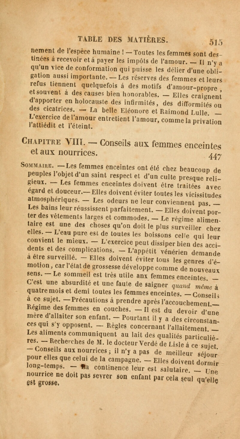fiement de l'espèce humaine ! —Toutes les femmes sont des- tinées â recevoir et à payer les impôts de l'amour. — Il n'y a qu'un vice de conformation qui puisse les délier d'une obli- gation aussi importante. — Les réserves des femmes et leurs refus tiennent quelquefois à des motifs d'amour-propre et souvent à des causes bien honorables. - Elles craignent d'apporter en holocauste des infirmités, des difformités ou des cicatrices. - La belle Eléonore et Raimond Lulle - L'exercice de ramour entretient l'amour, comme la privation J attiédit et reteint. Chapitre VIIï. - Conseils aux femmes enceintes et aux nourrices. ^,-, Sommaire. -Les femmes enceintes ont été chez beaucoup de peuples l'objet d'un saint respect et d'un culte presque reli- gieux. - Les femmes enceintes doivent être traitées avec égard et douceur.—Elles doivent éviter toutes les vicissitudes atmosphériques. - Les odeurs ne leur conviennent pas — Les bains leur réussissent parfaitement. - Elles doivent por- ter des vêtements larges et commodes. - Le régime alimen- taire est une des choses qu'on doit le plus surveiller chez elles. - L'eau pure est de toutes les boissons celle qui leur convient le mieux. - L'exercice peut dissiper bien des acci- dents et des complications. - L'appétit vénérien demande a être surveillé. - Elles doivent éviter tous les genres d'é motion, car l'état de grossesse développe comme de nouveaux sens. - Le sommeil est très utile anx femmes enceintes - C'est une absurdité et une faute de saigner quand même à quatre mois et demi toutes les femmes enceintes. -Conseil- a ce sujet. -Précautions à prendre après l'accouchement - Régime des femmes en couches. -Il est du devoir d'une mère d'allaiter son enfant. - Pourtant il y a des circonslan ces qui s'y opposent, - Règles concernant l'allaitement _ Les aliments communiquent au lait des qualités particuliè res _ Recherches de M. le docteur Verdé de Lisle à ce suiet -Conseils aux nourrices; il n'y a pas de meilleur séjour pour elles que celui de la campagne. _ Elles doivent dormir long-temps. - «a continence leur est salutaire - 21 ês0tUgrôTsened0UpaSSeVrer 5°n enfantPa'-<*'«seul qu'elle