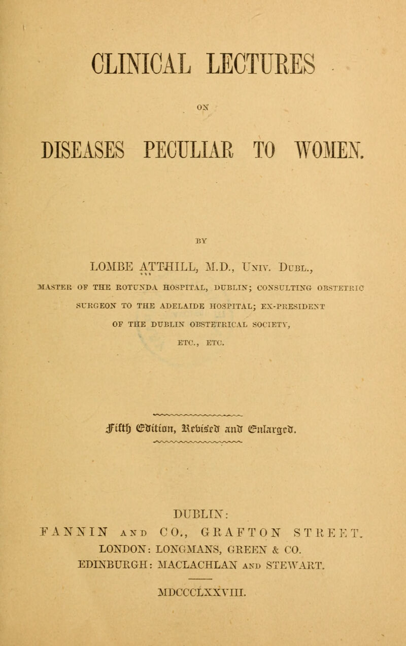 CLINICAL LECTURES DISEASES PECULIAR TO WOMEN BY LOMBE ATTHILL, M.D., Univ. Dubl., MASTER OF THE ROTUNDA HOSPITAL, DUBLIN; CONSULTING OBSTETRIC SURGEON TO THE ADELAIDE HOSPITAL; EX-PRESIDENT OF THE DUBLIN OBSTETRICAL SOCIETY, ETC., ETC, dftftf) mitian, SU&t&fc antr enlarge. DUBLIN: FA XX IN and CO., GRAFTON STREET LONDON: LONGMANS, GREEN & CO. EDINBURGH: MACLACHLAN and STEWART. MDCCCLXXVIII.