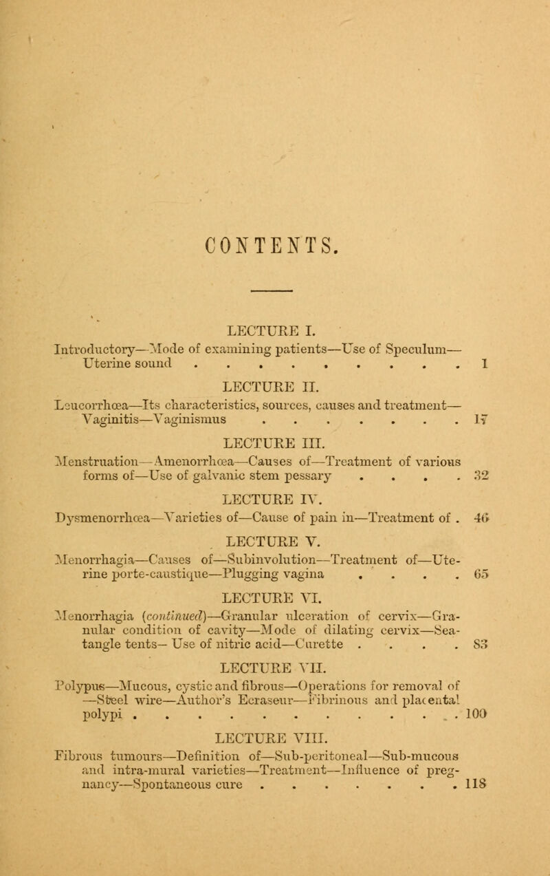 CONTENTS, LECTURE I. Introductory—Mode of examining patients—Use of Speculum- Uterine sound LECTURE II. Loucorrhcea—Its characteristics, sources, causes and treatment— Vaginitis—Vaginismus ....... IT LECTURE III. Menstruation—Amenorrhcea—Causes of—Treatment of various forms of—Use of galvanic stem pessary . . . .32 LECTURE IV. Dysmenorrhea—Varieties of—Cause of pain in—Treatment of . 4(> LECTURE V. Menorrhagia—Causes of—Subinvolution—Treatment of—Ute- rine porte-caustique—Plugging vagina . . . .65 LECTURE VI. ?•! norrhagia {continued)—Granular ulceration of cervix—Gra- nular condition of cavity—Mode of dilating cervix—Sea- tangle tents— Use of nitric acid—Curette . . . .S3 LECTURE VII. Polypus—Mucous, cystic and fibrous—Operations for removal of —Steel wire—Author's Ecraseur—Fibrinous and placental polypi 100 LECTURE VIII. Fibrous tumours—Definition of—Sub-peritoneal—Sub-mucous and intra-mural varieties—Treatment—Influence of preg- nancy—Spontaneous cure 118