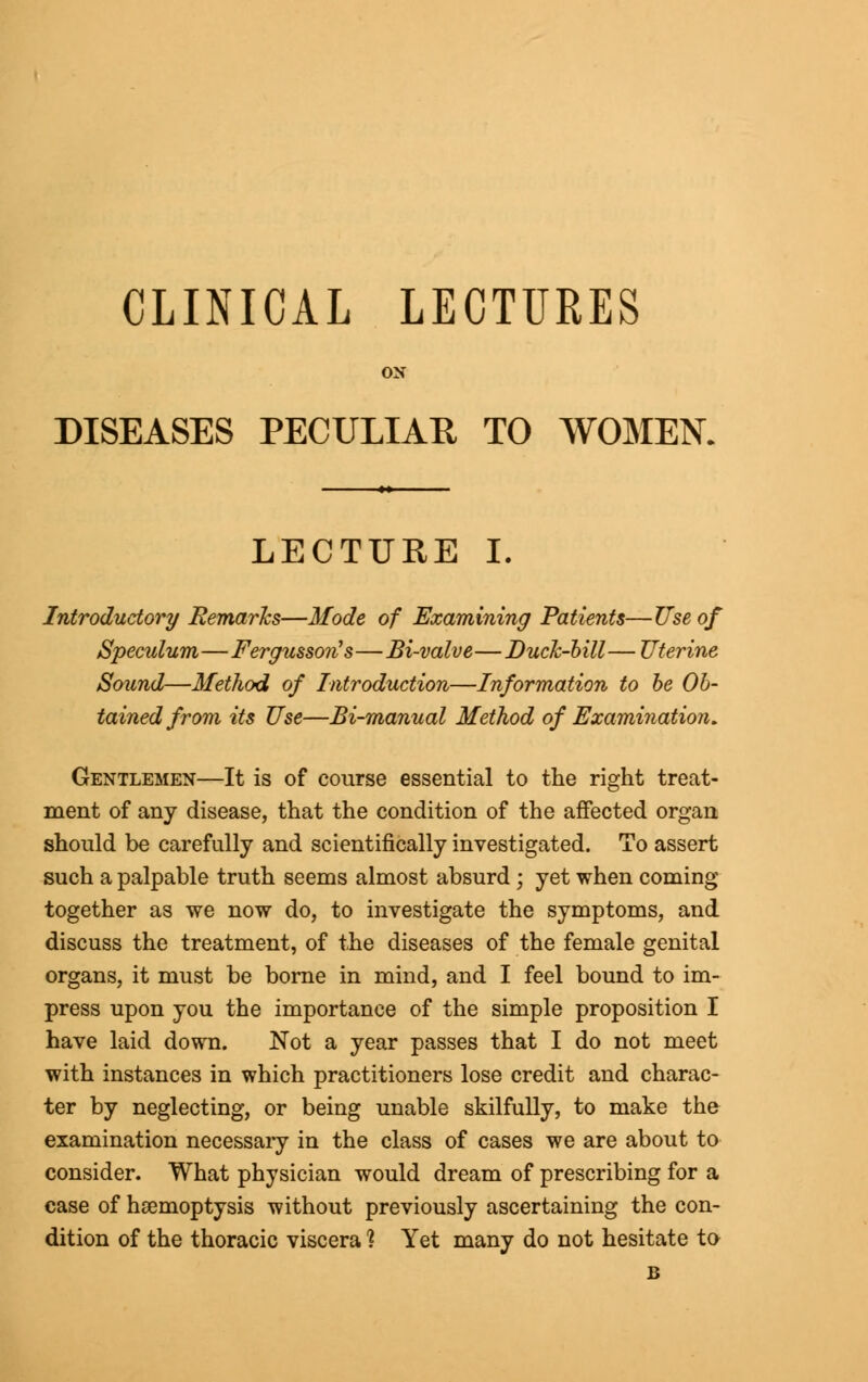 CLINICAL LECTURES ON DISEASES PECULIAR TO WOMEN. LECTURE I. Introductory Remarks—Mode of Examining Patients—Use of Speculum—Fergusson's—Bi-valve—Buck-hill — Uterine Sound—Method of Introduction—Information to be Ob- tained from its Use—Bi-manual Method of Examination. Gentlemen—It is of course essential to the right treat- ment of any disease, that the condition of the affected organ should be carefully and scientifically investigated. To assert such a palpable truth seems almost absurd; yet when coming together as we now do, to investigate the symptoms, and discuss the treatment, of the diseases of the female genital organs, it must be borne in mind, and I feel bound to im- press upon you the importance of the simple proposition I have laid down. Not a year passes that I do not meet with instances in which practitioners lose credit and charac- ter by neglecting, or being unable skilfully, to make the examination necessary in the class of cases we are about to consider. What physician would dream of prescribing for a case of haemoptysis without previously ascertaining the con- dition of the thoracic viscera % Yet many do not hesitate to