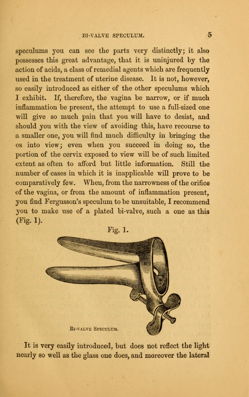 speculums you can see the parts very distinctly; it also possesses this great advantage, that it is uninjured by the action of acids, a class of remedial agents which are frequently used in the treatment of uterine disease. It is not, however, so easily introduced as either of the other speculums which I exhibit. If, therefore, the vagina be narrow, or if much inflammation be present, the attempt to use a full-sized one will give so much pain that you will have to desist, and should you with the view of avoiding this, have recourse to a smaller one, you will find much difficulty in bringing the os into view; even when you succeed in doing so, the portion of the cervix exposed to view will be of such limited extent as often to afford but little information. Still the number of cases in which it is inapplicable will prove to be comparatively few. When, from the narrowness of the orifice of the vagina, or from the amount of inflammation present, you find Fergusson's speculum to be unsuitable, I recommend you to make use of a plated bi-valve, such a one as this (Fig. 1). Fig. 1. Bi-valve Speculum It is very easily introduced, but does not reflect the light nearly so well as the glass one does, and moreover the lateral