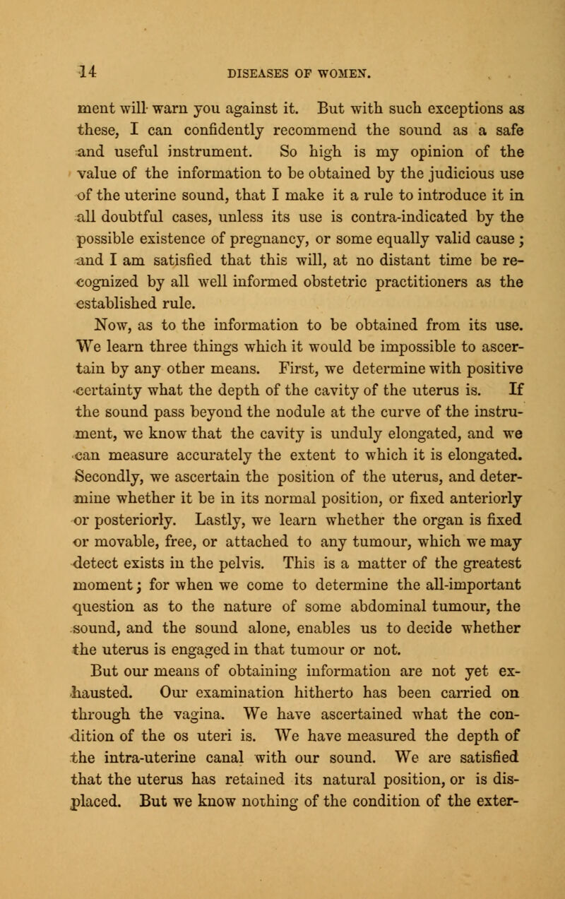 ment will- warn you against it. But with such exceptions as these, I can confidently recommend the sound as a safe and useful instrument. So high is my opinion of the value of the information to be obtained by the judicious use of the uterine sound, that I make it a rule to introduce it in all doubtful cases, unless its use is contra-indicated by the possible existence of pregnancy, or some equally valid cause ; -and I am satisfied that this will, at no distant time be re- cognized by all well informed obstetric practitioners as the established rule. Now, as to the information to be obtained from its use. We learn three things which it would be impossible to ascer- tain by any other means. First, we determine with positive •certainty what the depth of the cavity of the uterus is. If the sound pass beyond the nodule at the curve of the instru- ment, we know that the cavity is unduly elongated, and we can measure accurately the extent to which it is elongated. Secondly, we ascertain the position of the uterus, and deter- mine whether it be in its normal position, or fixed anteriorly or posteriorly. Lastly, we learn whether the organ is fixed or movable, free, or attached to any tumour, which we may detect exists in the pelvis. This is a matter of the greatest moment; for when we come to determine the all-important question as to the nature of some abdominal tumour, the sound, and the sound alone, enables us to decide whether the uterus is engaged in that tumour or not. But our means of obtaining information are not yet ex- hausted. Our examination hitherto has been carried on through the vagina. We have ascertained what the con- dition of the os uteri is. We have measured the depth of the intra-uterine canal with our sound. We are satisfied that the uterus has retained its natural position, or is dis- placed. But we know nothing of the condition of the exter-