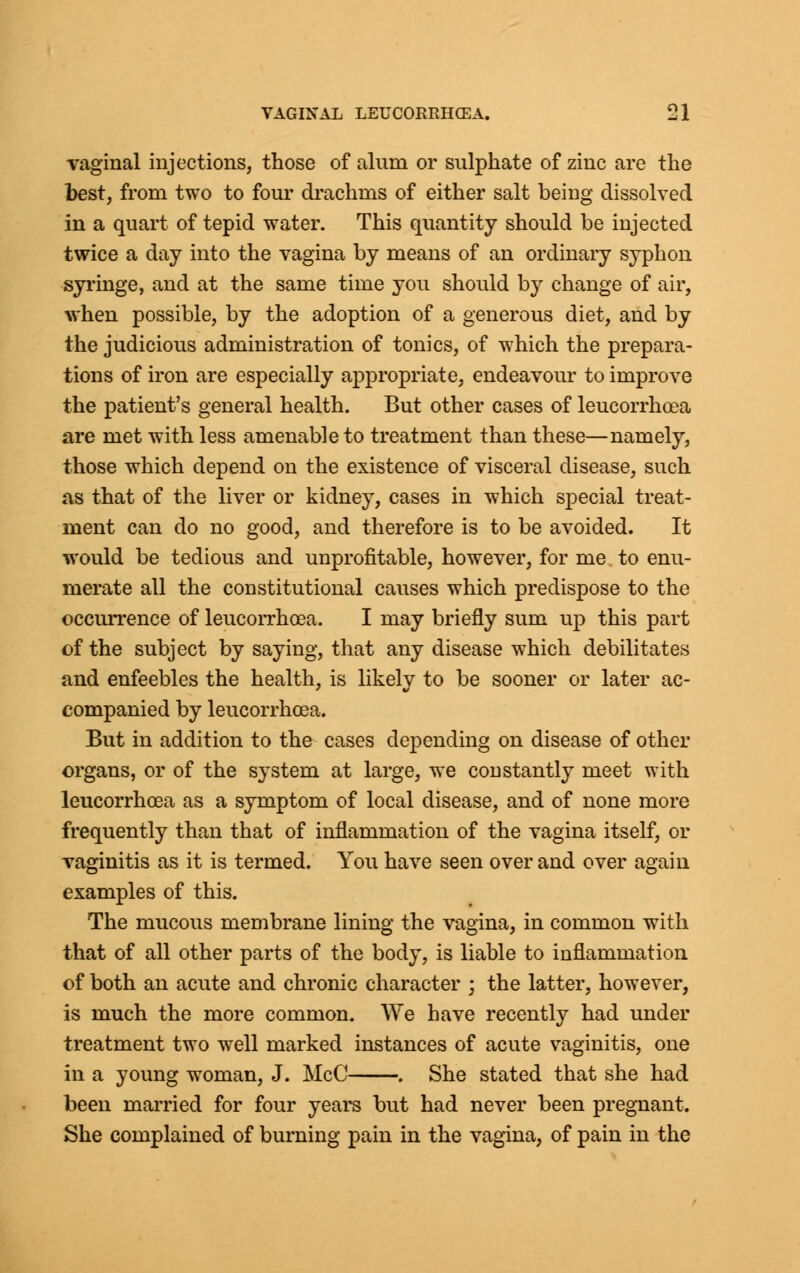 vaginal injections, those of alum or sulphate of zinc are the best, from two to four drachms of either salt being dissolved in a quart of tepid water. This quantity should be injected twice a day into the vagina by means of an ordinary syphon syringe, and at the same time you should by change of air, when possible, by the adoption of a generous diet, and by the judicious administration of tonics, of which the prepara- tions of iron are especially appropriate, endeavour to improve the patient's general health. But other cases of leucorrhoea are met with less amenable to treatment than these—namely, those which depend on the existence of visceral disease, such as that of the liver or kidney, cases in which special treat- ment can do no good, and therefore is to be avoided. It would be tedious and unprofitable, however, for me to enu- merate all the constitutional causes which predispose to the occurrence of leucorrhoea. I may briefly sum up this part of the subject by saying, that any disease which debilitates and enfeebles the health, is likely to be sooner or later ac- companied by leucorrhoea. But in addition to the cases depending on disease of other organs, or of the system at large, we constantly meet with leucorrhoea as a symptom of local disease, and of none more frequently than that of inflammation of the vagina itself, or vaginitis as it is termed. You have seen over and over again examples of this. The mucous membrane lining the vagina, in common with that of all other parts of the body, is liable to inflammation of both an acute and chronic character ; the latter, however, is much the more common. We have recently had under treatment two well marked instances of acute vaginitis, one in a young woman, J. McC . She stated that she had been married for four years but had never been pregnant. She complained of burning pain in the vagina, of pain in the