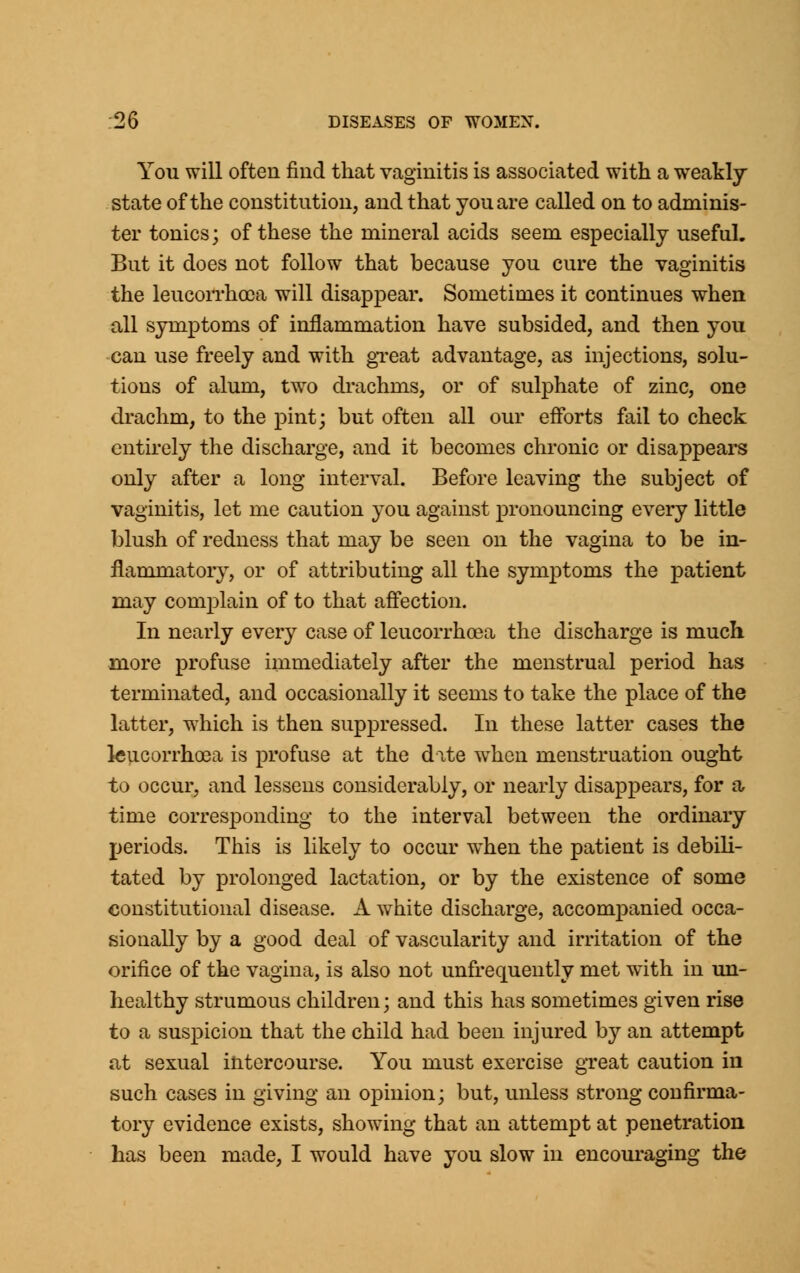 You will often find that vaginitis is associated with a weakly- state of the constitution, and that you are called on to adminis- ter tonics; of these the mineral acids seem especially useful. But it does not follow that because you cure the vaginitis the leucorrhoca will disappear. Sometimes it continues when all symptoms of inflammation have subsided, and then you can use freely and with great advantage, as injections, solu- tions of alum, two drachms, or of sulphate of zinc, one drachm, to the pint; but often all our efforts fail to check entirely the discharge, and it becomes chronic or disappears only after a long interval. Before leaving the subject of vaginitis, let me caution you against pronouncing every little blush of redness that may be seen on the vagina to be in- flammatory, or of attributing all the symptoms the patient may complain of to that affection. In nearly every case of leucorrhcea the discharge is much more profuse immediately after the menstrual period has terminated, and occasionally it seems to take the place of the latter, which is then suppressed. In these latter cases the leucorrhoea is profuse at the date when menstruation ought to occur, and lessens considerably, or nearly disappears, for a time corresponding to the interval between the ordinary periods. This is likely to occur when the patient is debili- tated by prolonged lactation, or by the existence of some constitutional disease. A white discharge, accompanied occa- sionally by a good deal of vascularity and irritation of the orifice of the vagina, is also not unfrequently met with in un- healthy strumous children; and this has sometimes given rise to a suspicion that the child had been injured by an attempt at sexual intercourse. You must exercise great caution in such cases in giving an opinion; but, unless strong confirma- tory evidence exists, showing that an attempt at penetration has been made, I would have you slow in encouraging the