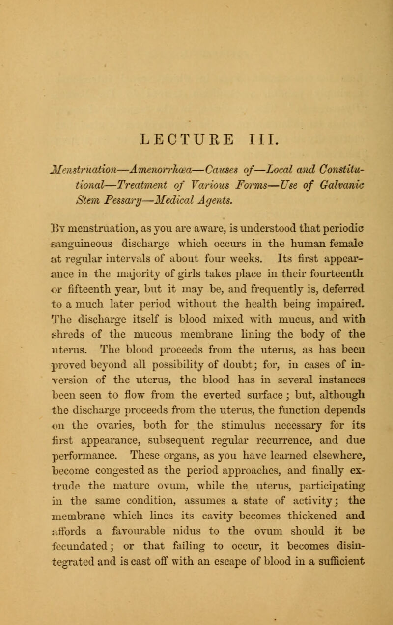 LECTURE III. Menstruation—Amenorrhea—Causes of—Local and Constitu- tional—Treatment of Various Forms—Use of Galvanic Stem Pessary—Jledical Agents. By menstruation, as you are aware, is understood that periodic sanguineous discharge which occurs in the human female at regular intervals of about four weeks. Its first appear- ance in the majority of girls takes place in their fourteenth or fifteenth year, but it may be, and frequently is, deferred to a much later period without the health being impaired. The discharge itself is blood mixed with mucus, and with shreds of the mucous membrane lining the body of the uterus. The blood proceeds from the uterus, as has been proved beyond all possibility of doubt; for, in cases of in- version of the uterus, the blood has in several instances been seen to flow from the everted surface ; but, although the discharge proceeds from the uterus, the function depends on the ovaries, both for the stimulus necessary for its first appearance, subsequent regular recurrence, and due performance. These organs, as you have learned elsewhere, become congested as the period approaches, and finally ex- trude the mature ovum, while the uterus, participating in the same condition, assumes a state of activity; the membrane which lines its cavity becomes thickened and affords a favourable nidus to the ovum should it be fecundated; or that failing to occur, it becomes disin- tegrated and is cast off with an escape of blood in a sufficient