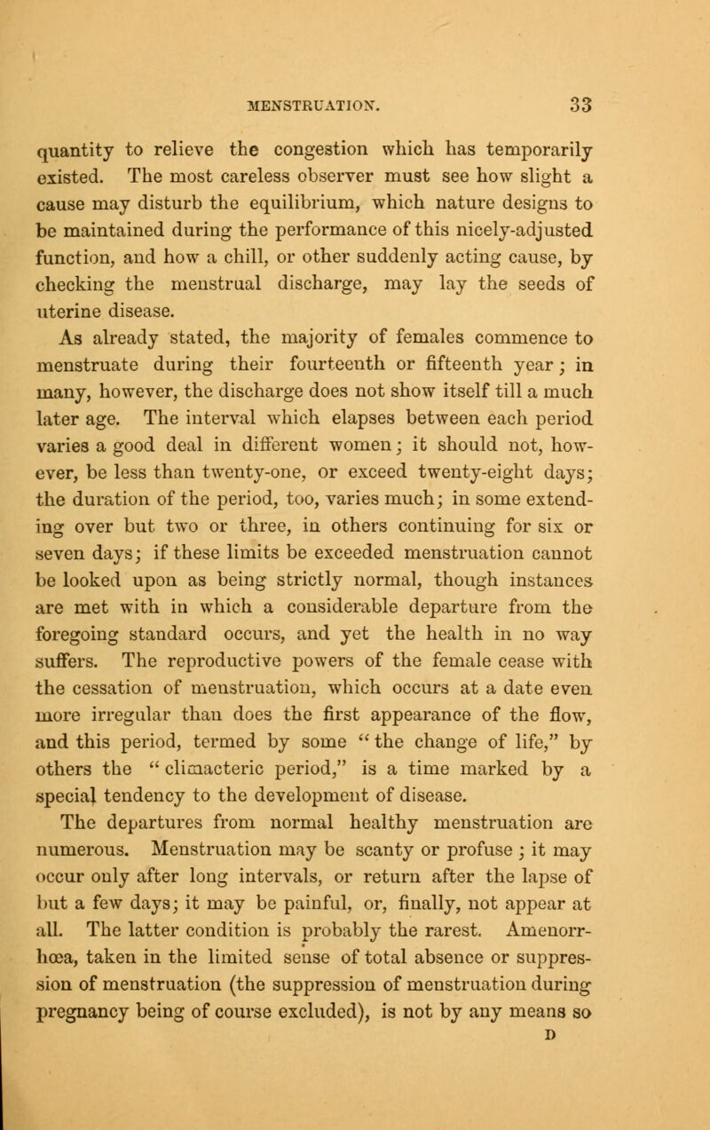 quantity to relieve the congestion which has temporarily existed. The most careless observer must see how slight a cause may disturb the equilibrium, which nature designs to be maintained during the performance of this nicely-adjusted function, and how a chill, or other suddenly acting cause, by checking the menstrual discharge, may lay the seeds of uterine disease. As already stated, the majority of females commence to menstruate during their fourteenth or fifteenth year; in many, however, the discharge does not show itself till a much later age. The interval which elapses between each period varies a good deal in different women; it should not, how- ever, be less than twenty-one, or exceed twenty-eight days; the duration of the period, too, varies much; in some extend- ing over but two or three, in others continuing for six or seven days; if these limits be exceeded menstruation cannot be looked upon as being strictly normal, though instances are met with in which a considerable departure from the foregoing standard occurs, and yet the health in no way suffers. The reproductive powers of the female cease with the cessation of menstruation, which occurs at a date even more irregular than does the first appearance of the flow, and this period, termed by some  the change of life, by others the  climacteric period, is a time marked by a special tendency to the development of disease. The departures from normal healthy menstruation are numerous. Menstruation may be scanty or profuse ; it may occur only after long intervals, or return after the lapse of but a few days; it may be painful, or, finally, not appear at all. The latter condition is probably the rarest. Amenorr- hcea, taken in the limited sense of total absence or suppres- sion of menstruation (the suppression of menstruation during pregnancy being of course excluded), is not by any means so