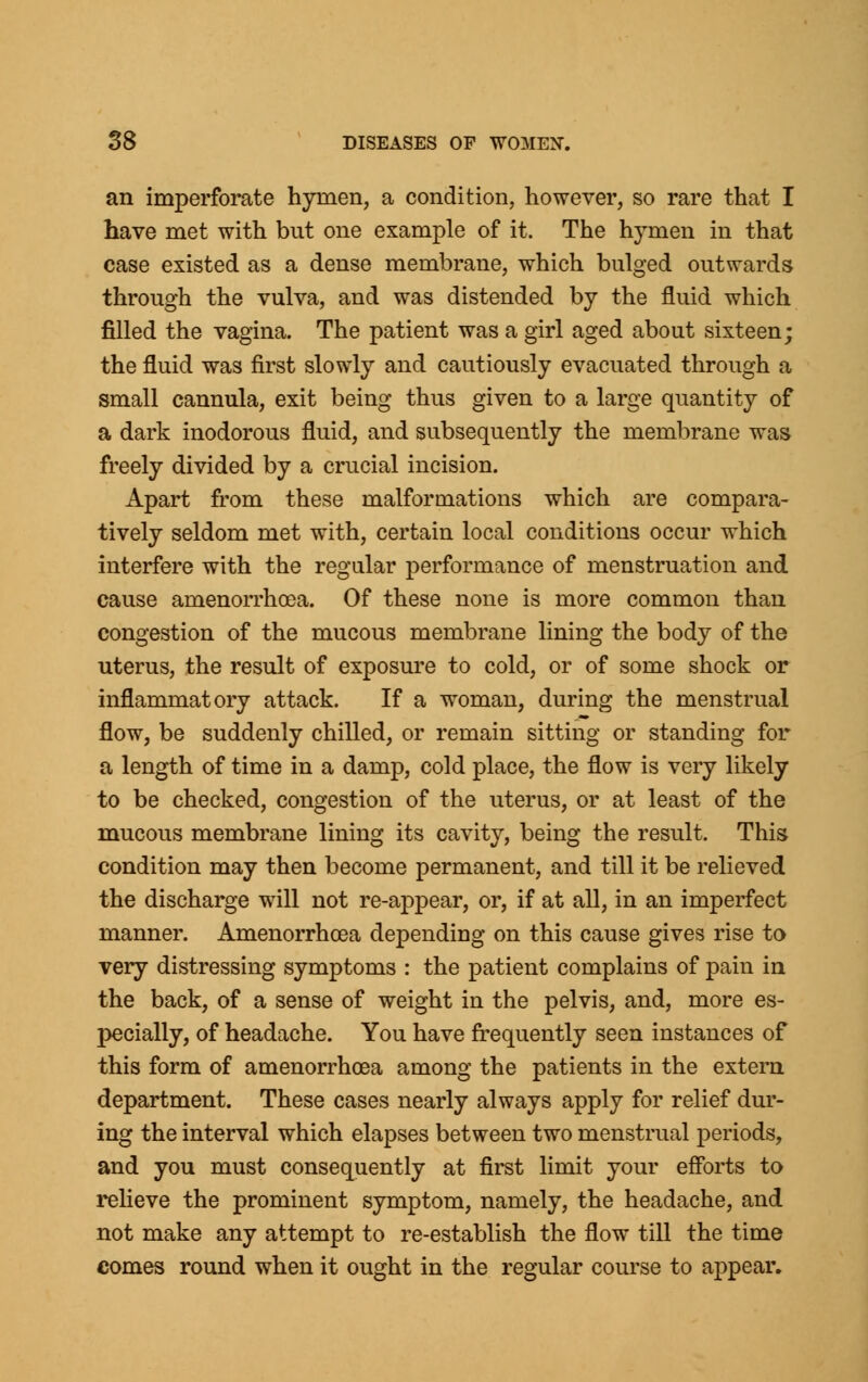 an imperforate hymen, a condition, however, so rare that I have met with but one example of it. The hymen in that case existed as a dense membrane, which bulged outwards through the vulva, and was distended by the fluid which filled the vagina. The patient was a girl aged about sixteen; the fluid was first slowly and cautiously evacuated through a small cannula, exit being thus given to a large quantity of a dark inodorous fluid, and subsequently the membrane was freely divided by a crucial incision. Apart from these malformations which are compara- tively seldom met with, certain local conditions occur which interfere with the regular performance of menstruation and cause amenorrhcea. Of these none is more common than congestion of the mucous membrane lining the body of the uterus, the result of exposure to cold, or of some shock or inflammatory attack. If a woman, during the menstrual flow, be suddenly chilled, or remain sitting or standing for a length of time in a damp, cold place, the flow is very likely to be checked, congestion of the uterus, or at least of the mucous membrane lining its cavity, being the result. This condition may then become permanent, and till it be relieved the discharge will not re-appear, or, if at all, in an imperfect manner. Amenorrhcea depending on this cause gives rise to very distressing symptoms : the patient complains of pain in the back, of a sense of weight in the pelvis, and, more es- pecially, of headache. You have frequently seen instances of this form of amenorrhcea among the patients in the extern department. These cases nearly always apply for relief dur- ing the interval which elapses between two menstrual periods, and you must consequently at first limit your efforts to relieve the prominent symptom, namely, the headache, and not make any attempt to re-establish the flow till the time comes round when it ought in the regular course to appear.