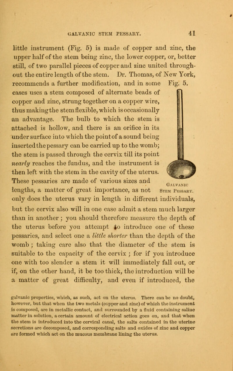 little instrument (Fig. 5) is made of copper and zinc, the upper half of the stem being zinc, the lower copper, or, better still, of two parallel pieces of copper and zinc united through- out the entire length of the stem. Dr. Thomas, of New York, recommends a further modification, and in some Fig. 5. cases uses a stem composed of alternate beads of copper and zinc, strung together on a copper wire, thus making the stem flexible, which is occasionally an advantage. The bulb to which the stem is attached is hollow, and there is an orifice in its under surface into which the point of a sound being inserted the pessary can be carried up to the womb; the stem is passed through the cervix till its point nearly reaches the fundus, and the instrument is then left with the stem in the cavity of the uterus. These pessaries are made of various sizes and lengths, a matter of great importance, as not only does the uterus vary in length in different individuals, but the cervix also will in one case admit a stem much larger than in another; you should therefore measure the depth of the uterus before you attempt £o introduce one of these pessaries, and select one a little shorter than the depth of the womb; taking care also that the diameter of the stem is suitable to the capacity of the cervix ; for if you introduce one with too slender a stem it will immediately fall out, or if, on the other hand, it be too thick, the introduction will be a matter of great difficulty, and even if introduced, the Galvanic Stem Pessary. galvanic properties, which, as such, act on the uterus. There can be no doubt, however, but that when the two metals (copper and zinc) of which the instrument is composed, are in metallic contact, and surrounded by a fluid containing saline matter in solution, a certain amount of electrical action goes on, and that when the stem is introduced into the cervical canal, the salts contained in the uterine secretions are decomposed, and corresponding salts and oxides of zinc and copper are formed which act on the mucous membrane lining the uterus.