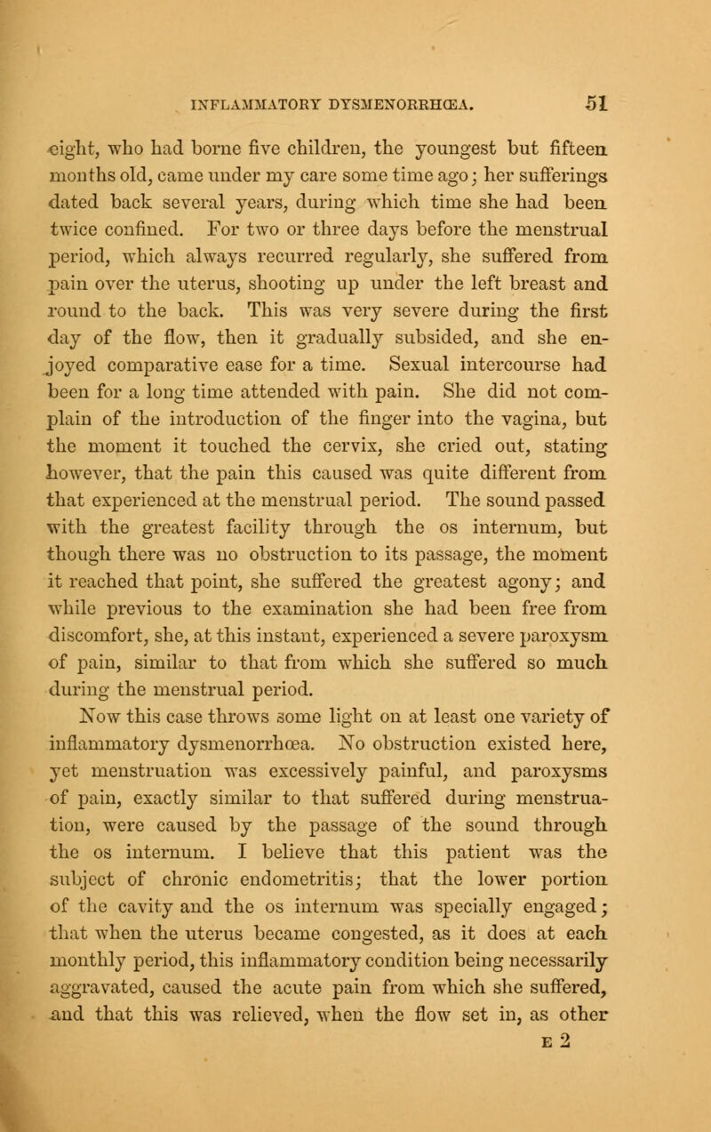 eight, who had borne five children, the youngest but fifteen months old, came under my care some time ago; her sufferings dated back several years, during which time she had been twice confined. For two or three days before the menstrual period, which always recurred regularly, she suffered from pain over the uterus, shooting up under the left breast and round to the back. This was very severe during the first day of the flow, then it gradually subsided, and she en- joyed comparative ease for a time. Sexual intercourse had been for a long time attended with pain. She did not com- plain of the introduction of the finger into the vagina, but the moment it touched the cervix, she cried out, stating however, that the pain this caused was quite different from that experienced at the menstrual period. The sound passed with the greatest facility through the os internum, but though there was no obstruction to its passage, the moment it reached that point, she suffered the greatest agony; and while previous to the examination she had been free from discomfort, she, at this instant, experienced a severe paroxysm of pain, similar to that from which she suffered so much during the menstrual period. Now this case throws some light on at least one variety of inflammatory dysmenorrhcea. No obstruction existed here, yet menstruation was excessively painful, and paroxysms of pain, exactly similar to that suffered during menstrua- tion, were caused by the passage of the sound through the os internum. I believe that this patient was the subject of chronic endometritis; that the lower portion of the cavity and the os internum was specially engaged; that when the uterus became congested, as it does at each monthly period, this inflammatory condition being necessarily aggravated, caused the acute pain from which she suffered, xmd that this was relieved, when the flow set in, as other e2