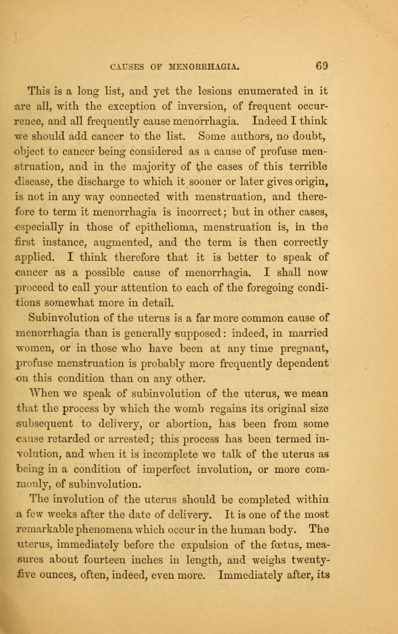 This is a long list, and yet the lesions enumerated in it are all, with the exception of inversion, of frequent occur- rence, and all frequently cause menorrhagia. Indeed I think we should add cancer to the list. Some authors, no doubt, object to cancer being considered as a cause of profuse men- struation, and in the majority of the cases of this terrible disease, the discharge to which it sooner or later gives origin, is not in any way connected with menstruation, and there- fore to term it menorrhagia is incorrect; but in other cases, especially in those of epithelioma, menstruation is, in the first instance, augmented, and the term is then correctly applied. I think therefore that it is better to speak of cancer as a possible cause of menorrhagia. I shall now proceed to call your attention to each of the foregoing condi- tions somewhat more in detail. Subinvolution of the uterus is a far more common cause of menorrhagia than is generally -supposed: indeed, in married women, or in those who have been at any time pregnant, profuse menstruation is probably more frequently dependent on this condition than on any other. When we speak of subinvolution of the uterus, we mean that the process by which the womb regains its original size subsequent to delivery, or abortion, has been from some cause retarded or arrested; this process has been termed in- volution, and when it is incomplete we talk of the uterus as being in a condition of imperfect involution, or more com- monly, of subinvolution. The involution of the uterus should be completed within a few weeks after the date of delivery. It is one of the most remarkable phenomena which occur in the human body. The uterus, immediately before the expulsion of the foetus, mea- sures about fourteen inches in length, and weighs twenty- five ounces, often, indeed, even more. Immediately after, its