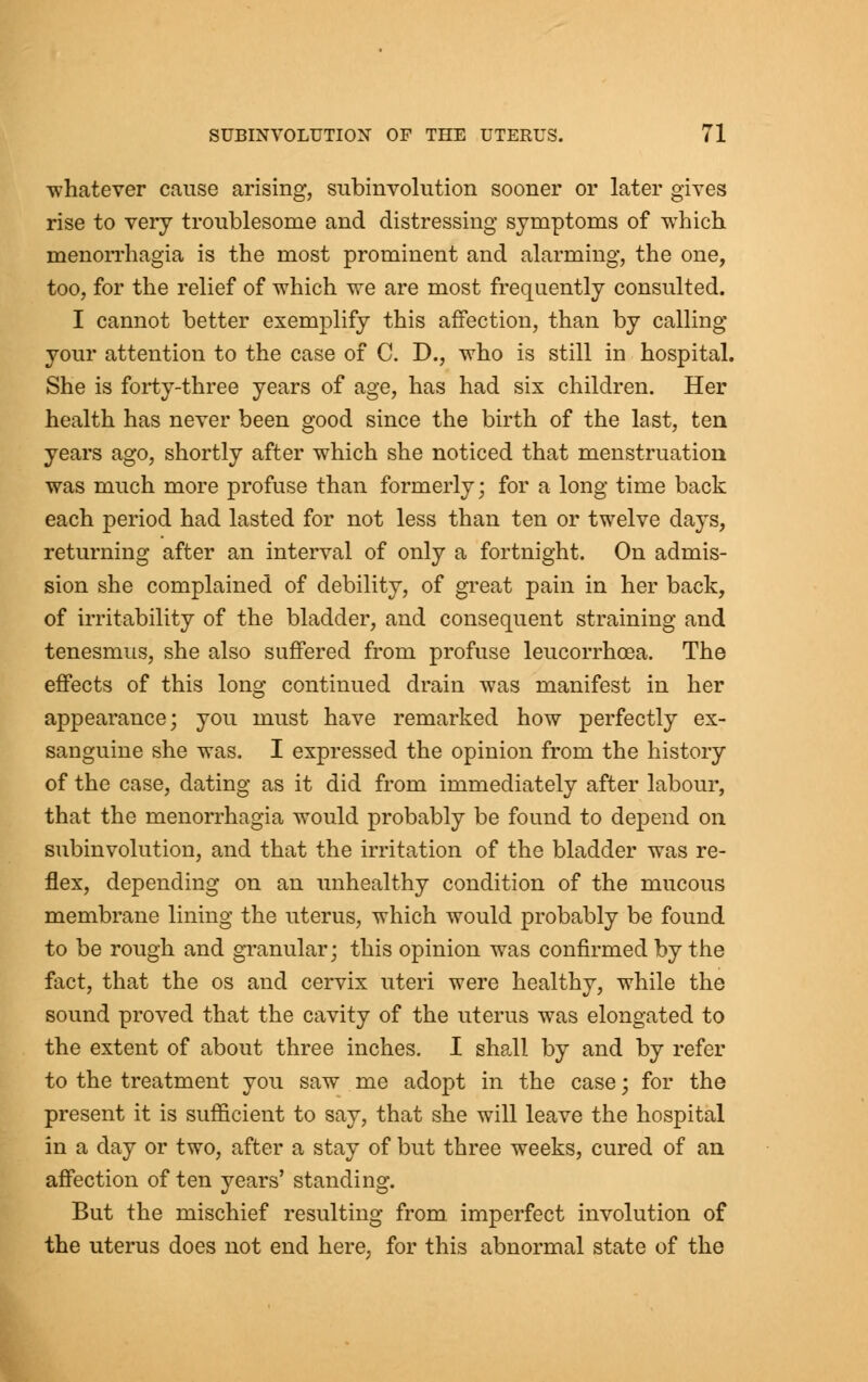 whatever cause arising, subinvolution sooner or later gives rise to very troublesome and distressing symptoms of which menorrhagia is the most prominent and alarming, the one, too, for the relief of which we are most frequently consulted. I cannot better exemplify this affection, than by calling your attention to the case of C. D., who is still in hospital. She is forty-three years of age, has had six children. Her health has never been good since the birth of the last, ten years ago, shortly after which she noticed that menstruation was much more profuse than formerly; for a long time back each period had lasted for not less than ten or twelve days, returning after an interval of only a fortnight. On admis- sion she complained of debility, of great pain in her back, of irritability of the bladder, and consequent straining and tenesmus, she also suffered from profuse leucorrhoea. The effects of this long continued drain was manifest in her appearance; you must have remarked how perfectly ex- sanguine she was. I expressed the opinion from the history of the case, dating as it did from immediately after labour, that the menorrhagia would probably be found to depend on subinvolution, and that the irritation of the bladder was re- flex, depending on an unhealthy condition of the mucous membrane lining the uterus, which would probably be found to be rough and granular; this opinion was confirmed by the fact, that the os and cervix uteri were healthy, while the sound proved that the cavity of the uterus was elongated to the extent of about three inches. I shall by and by refer to the treatment you saw me adopt in the case; for the present it is sufficient to say, that she will leave the hospital in a day or two, after a stay of but three weeks, cured of an affection of ten years' standing. But the mischief resulting from imperfect involution of the uterus does not end here, for this abnormal state of the