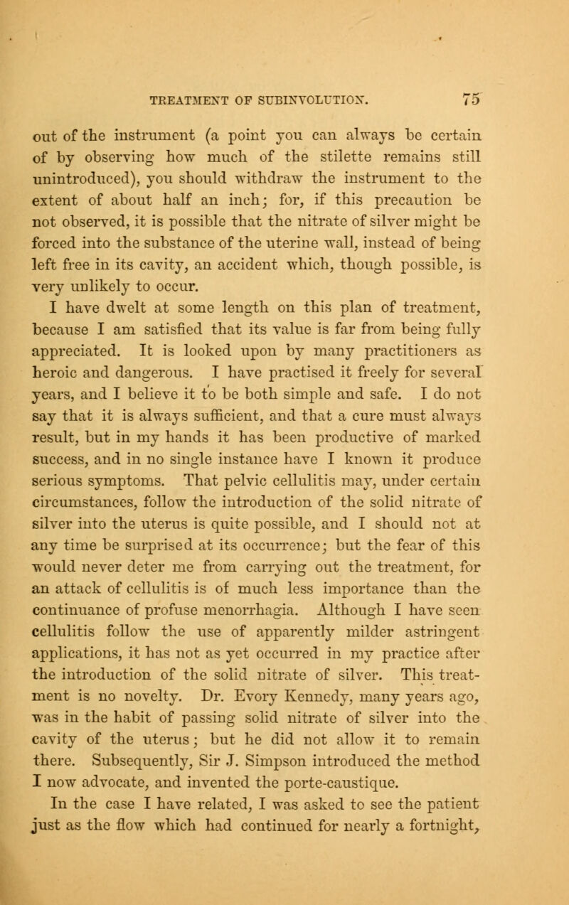 out of the instrument (a point you can always be certain of by observing how much of the stilette remains still unintroduced), you should withdraw the instrument to the extent of about half an inch; for, if this precaution be not observed, it is possible that the nitrate of silver might be forced into the substance of the uterine wall, instead of being left free in its cavity, an accident which, though possible, is very unlikely to occur. I have dwelt at some length on this plan of treatment, because I am satisfied that its value is far from being fully appreciated. It is looked upon by many practitioners as heroic and dangerous. I have practised it freely for several years, and I believe it to be both simple and safe. I do not say that it is always sufficient, and that a cure must always result, but in my hands it has been productive of marked success, and in no single instance have I known it produce serious symptoms. That pelvic cellulitis may, under certain circumstances, follow the introduction of the solid nitrate of silver into the uterus is quite possible, and I should not at any time be surprised at its occurrence; but the fear of this would never deter me from carrying out the treatment, for an attack of cellulitis is of much less importance than the continuance of profuse menorrhagia. Although I have seen cellulitis follow the use of apparently milder astriugent applications, it has not as yet occurred in my practice after the introduction of the solid nitrate of silver. This treat- ment is no novelty. Dr. Evory Kennedy, many years ago, was in the habit of passing solid nitrate of silver into the cavity of the uterus; but he did not allow it to remain there. Subsequently, Sir J. Simpson introduced the method I now advocate, and invented the porte-caustique. In the case I have related, I was asked to see the patient just as the flow which had continued for neai'ly a fortnight,