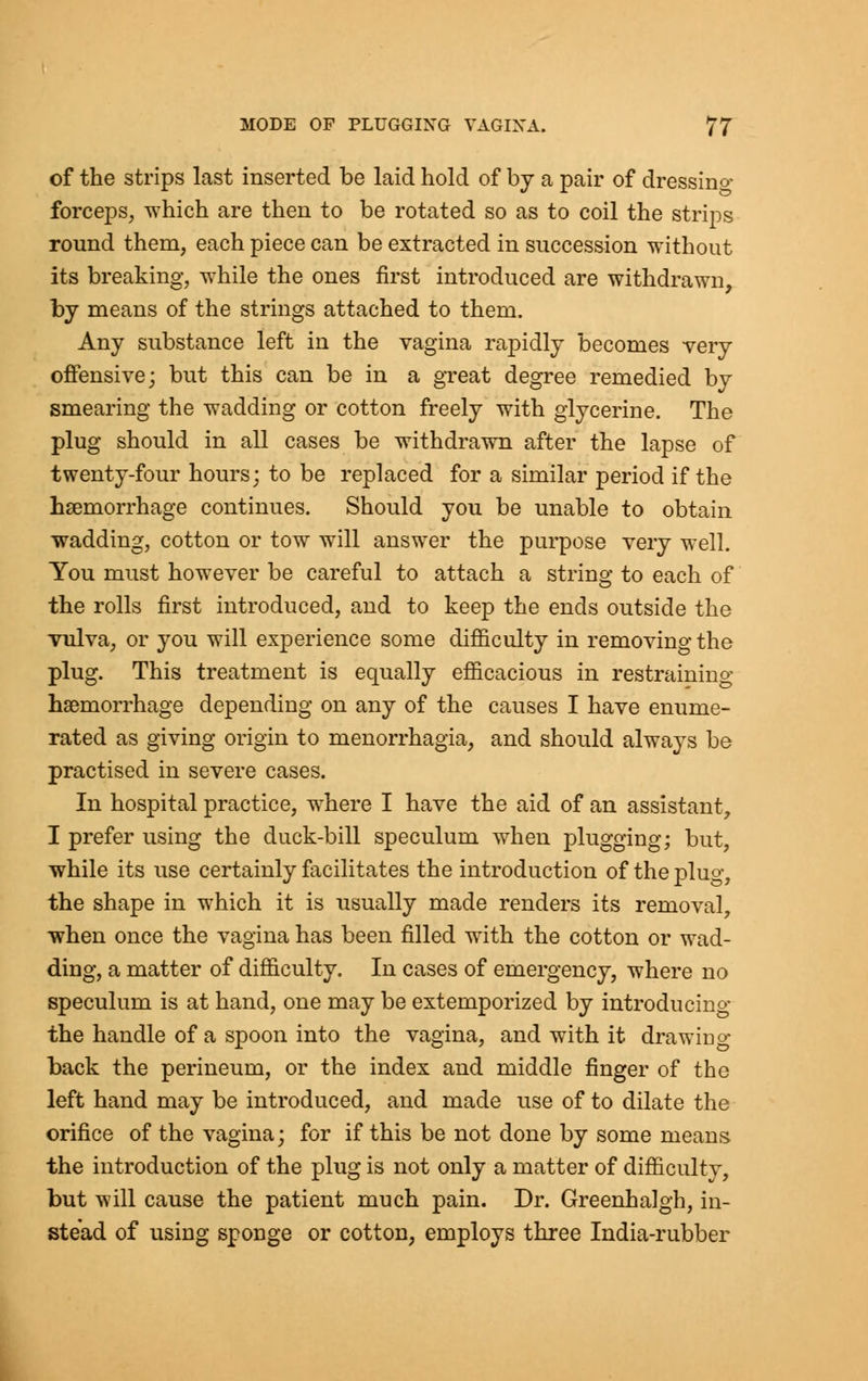 of the strips last inserted be laid hold of by a pair of dressino- forceps, which are then to be rotated so as to coil the strips round them, each piece can be extracted in succession without its breaking, while the ones first introduced are withdrawn, by means of the strings attached to them. Any substance left in the vagina rapidly becomes very offensive; but this can be in a great degree remedied by smearing the wadding or cotton freely with glycerine. The plug should in all cases be withdrawn after the lapse of twenty-four hours; to be replaced for a similar period if the hemorrhage continues. Should you be unable to obtain wadding, cotton or tow will answer the purpose very well. You must however be careful to attach a string to each of the rolls first introduced, and to keep the ends outside the vulva, or you will experience some difficulty in removing the plug. This treatment is equally efficacious in restraining haemorrhage depending on any of the causes I have enume- rated as giving origin to menorrhagia, and should always be practised in severe cases. In hospital practice, where I have the aid of an assistant, I prefer using the duck-bill speculum when plugging; but, while its use certainly facilitates the introduction of the plug, the shape in which it is usually made renders its removal, when once the vagina has been filled with the cotton or wad- ding, a matter of difficulty. In cases of emergency, where no speculum is at hand, one may be extemporized by introducing the handle of a spoon into the vagina, and with it drawing back the perineum, or the index and middle finger of the left hand may be introduced, and made use of to dilate the orifice of the vagina; for if this be not done by some means the introduction of the plug is not only a matter of difficulty, but will cause the patient much pain. Dr. Greenhalgh, in- stead of using sponge or cotton, employs three India-rubber