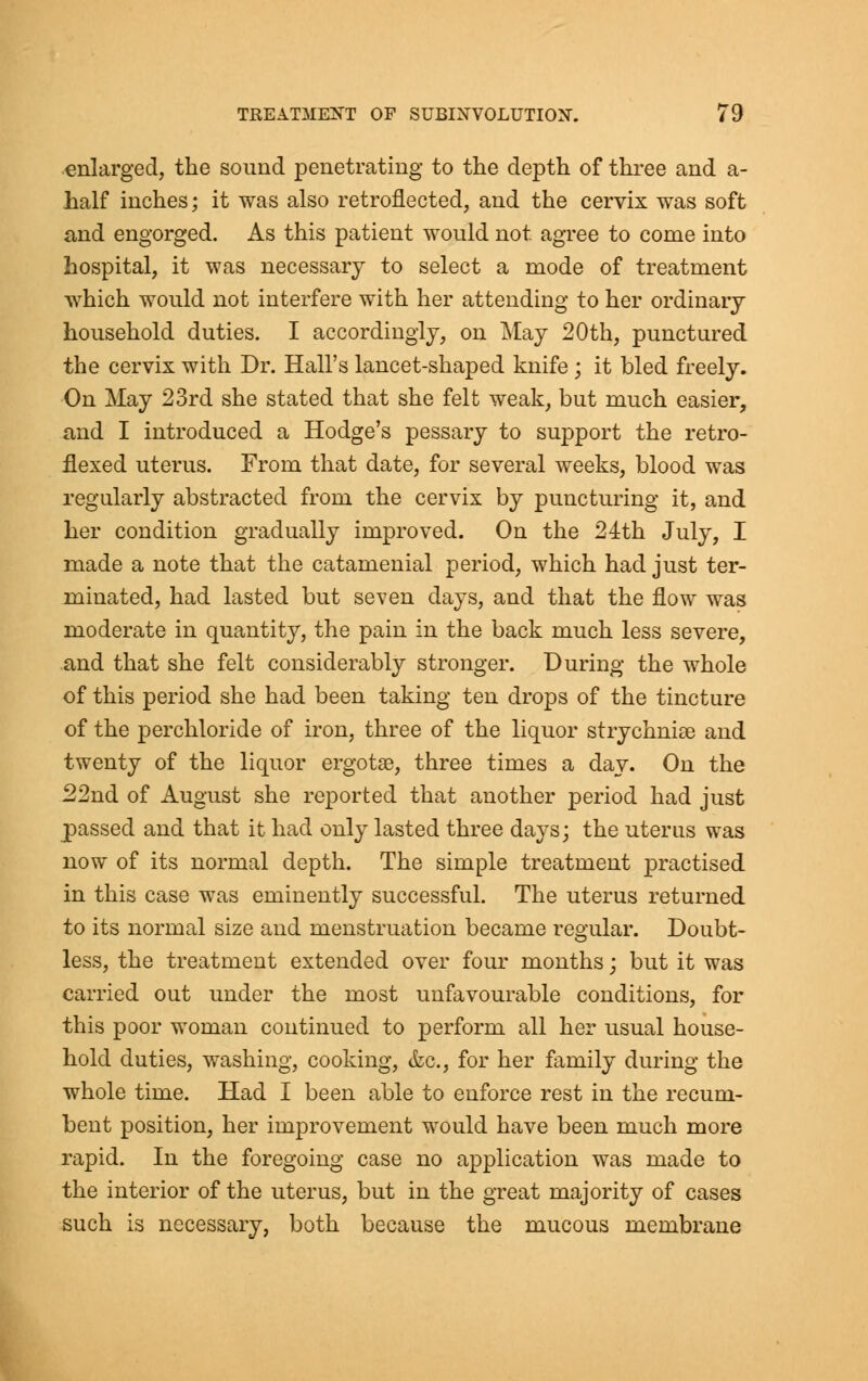 enlarged, the sound penetrating to the depth of three and a- half inches; it was also retroflected, and the cervix was soft and engorged. As this patient would not agree to come into hospital, it was necessary to select a mode of treatment which would not interfere with her attending to her ordinary household duties. I accordingly, on May 20th, punctured the cervix with Dr. Hall's lancet-shaped knife; it bled freely. On May 23rd she stated that she felt weak, but much easier, and I introduced a Hodge's pessary to support the retro- flexed uterus. From that date, for several weeks, blood was regularly abstracted from the cervix by puncturing it, and her condition gradually improved. On the 24th July, I made a note that the catamenial period, which had just ter- minated, had lasted but seven days, and that the flow was moderate in quantity, the pain in the back much less severe, and that she felt considerably stronger. During the whole of this period she had been taking ten drops of the tincture of the perchloride of iron, three of the liquor strychnise and twenty of the liquor ergotas, three times a day. On the 22nd of August she reported that another period had just passed and that it had only lasted three days; the uterus was now of its normal depth. The simple treatment practised in this case was eminently successful. The uterus returned to its normal size and menstruation became regular. Doubt- less, the treatment extended over four months; but it was carried out under the most unfavourable conditions, for this poor woman continued to perform all her usual house- hold duties, washing, cooking, &c, for her family during the whole time. Had I been able to enforce rest in the recum- bent position, her improvement would have been much more rapid. In the foregoing case no application was made to the interior of the uterus, but in the great majority of cases such is necessary, both because the mucous membrane