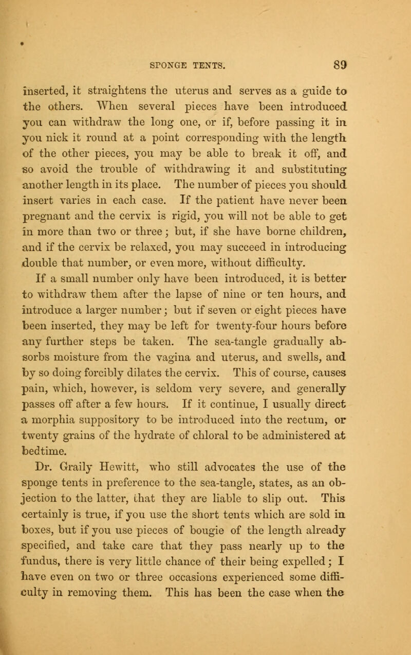 inserted, it straightens the uterus and serves as a guide to the others. When several pieces have been introduced, you can withdraw the long one, or if, before passing it in you nick it round at a point corresponding with the length of the other pieces, you may be able to break it off, and so avoid the trouble of withdrawing it and substituting another length in its place. The number of pieces you should insert varies in each case. If the patient have never been pregnant and the cervix is rigid, you will not be able to get in more than two or three; but, if she have borne children, and if the cervix be relaxed, yon may succeed in introducing double that number, or even more, without difficulty. If a small number only have been introduced, it is better to withdraw them after the lapse of nine or ten hours, and introduce a larger number; but if seven or eight pieces have been inserted, they may be left for twenty-four hours before any further steps be taken. The sea-tangle gradually ab- sorbs moisture from the vagina and uterus, and swells, and by so doing forcibly dilates the cervix. This of course, causes pain, which, however, is seldom very severe, and generally passes off after a few hours. If it continue, I usually direct a morphia suppository to be introduced into the rectum, or twenty grains of the hydrate of chloral to be administered at bedtime. Dr. Graily Hewitt, who still advocates the use of the sponge tents in preference to the sea-tangle, states, as an ob- jection to the latter, that they are liable to slip out. This certainly is true, if you use the short tents which are sold in boxes, but if you use pieces of bougie of the length already specified, and take care that they pass nearly up to the fundus, there is very little chance of their being expelled; I have even on two or three occasions experienced some diffi- culty in removing them. This has been the case when the