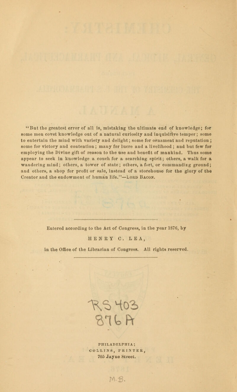 But the greatest error of all is, mistaking the ultimate end of knowledge; for some men covet knowledge out of a natural curiosity and inquisitive temper; some to entertain the mind with variety and delight; some for ornament and reputation ; some for victory and contention ; many for lucre and a livelihood ; and but few for employing the Divine gift of reason to the use and benefit of mankind. Thus some appear to seek in knowledge a couch for a searching spirit; others, a walk for a wandering mind; others, a tower of state; others, a fort, or commandicg ground; and others, a shop for profit or sale, instead of a storehouse for the glory of the Creator and the endowment of human life.—Lord Bacon. Entered according to the Act of Congress, in the year 1876, by HENRY C. LEA, in the Office of the Librarian of Congress. All rights reserved. ait ft pttiladelpitia: COLLINS, PRIXTE li 705 Javne Street. W-fi.