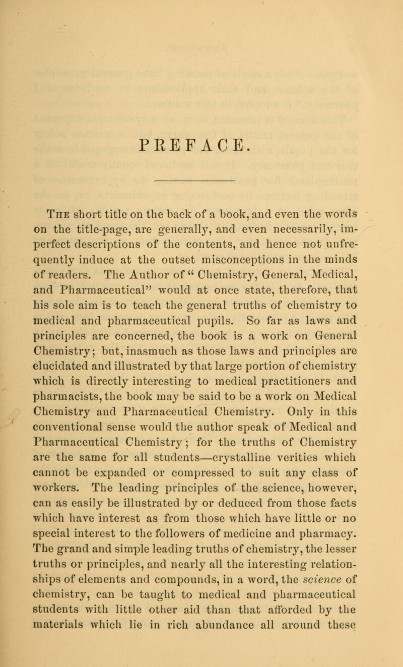 PREFACE The short title on the back of a book, and even the words on the title-page, are generally, and even necessarily, im- perfect descriptions of the contents, and hence not unfre- quently induce at the outset misconceptions in the minds of readers. The Author of  Chemistry, General, Medical, and Pharmaceutical would at once state, therefore, that his sole aim is to teach the general truths of chemistry to medical and pharmaceutical pupils. So far as laws and principles are concerned, the book is a work on General Chemistry; but, inasmuch as those laws and principles are elucidated and illustrated by that large portion of chemistry which is directly interesting to medical practitioners and pharmacists, the book may be said to be a work on Medical Chemistry and Pharmaceutical Chemistry. Only in this conventional sense would the author speak of Medical and Pharmaceutical Chemistry; for the truths of Chemistry are the same for all students—crystalline verities which cannot be expanded or compressed to suit any class of workers. The leading principles of the science, however, can as easily be illustrated by or deduced from those facts which have interest as from those which have little or no special interest to the followers of medicine and pharmacy. The grand and simple leading truths of chemistry, the lesser truths or principles, and nearly all the interesting relation- ships of elements and compounds, in a word, the science of chemistry, can be taught to medical and pharmaceutical students with little other aid than that afforded by the materials which lie in rich abundance all around these