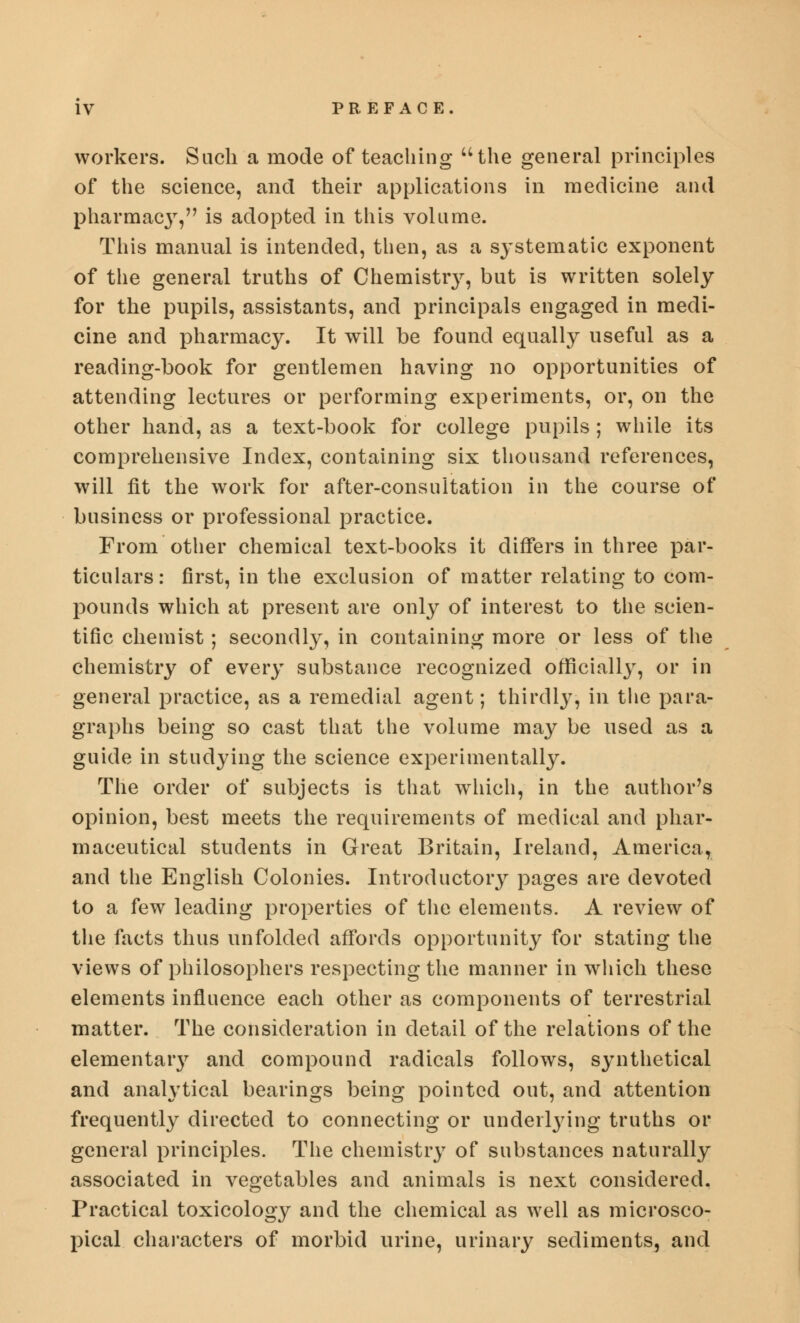 workers. Such a mode of teaching the general principles of the science, and their applications in medicine and pharmacy, is adopted in this volume. This manual is intended, then, as a systematic exponent of the general truths of Chemistry, but is written solely for the pupils, assistants, and principals engaged in medi- cine and pharmacy. It will be found equally useful as a reading-book for gentlemen having no opportunities of attending lectures or performing experiments, or, on the other hand, as a text-book for college pupils; while its comprehensive Index, containing six thousand references, will fit the work for after-consultation in the course of business or professional practice. From other chemical text-books it differs in three par- ticulars: first, in the exclusion of matter relating to com- pounds which at present are only of interest to the scien- tific chemist; secondly, in containing more or less of the chemistry of every substance recognized officially, or in general practice, as a remedial agent; thirdly, in the para- graphs being so cast that the volume may be used as a guide in studying the science experimentally. The order of subjects is that which, in the author's opinion, best meets the requirements of medical and phar- maceutical students in Great Britain, Ireland, America, and the English Colonies. Introductory pages are devoted to a few leading properties of the elements. A review of the facts thus unfolded affords opportunity for stating the views of philosophers respecting the manner in which these elements influence each other as components of terrestrial matter. The consideration in detail of the relations of the elementaiy and compound radicals follows, synthetical and analytical bearings being pointed out, and attention frequently directed to connecting or underlying truths or general principles. The chemistry of substances naturally associated in vegetables and animals is next considered. Practical toxicology and the chemical as well as microsco- pical characters of morbid urine, urinary sediments, and