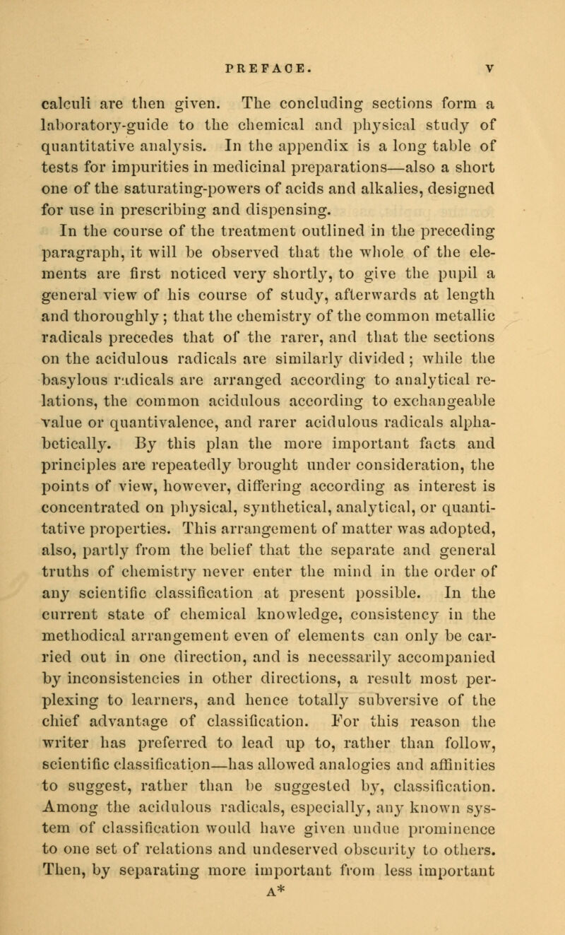 calculi are then given. The concluding sections form a laboratory-guide to the chemical and physical study of quantitative analysis. In the appendix is a long table of tests for impurities in medicinal preparations—also a short one of the saturating-powers of acids and alkalies, designed for use in prescribing and dispensing. In the course of the treatment outlined in the preceding paragraph, it will be observed that the whole of the ele- ments are first noticed very shortly, to give the pupil a general view of his course of study, afterwards at length and thoroughly ; that the chemistry of the common metallic radicals precedes that of the rarer, and that the sections on the acidulous radicals are similarly divided; while the basylous radicals are arranged according to analytical re- lations, the common acidulous according to exchangeable value or quantivalence, and rarer acidulous radicals alpha- betically. By this plan the more important facts and principles are repeatedly brought under consideration, the points of view, however, differing according as interest is concentrated on physical, synthetical, analytical, or quanti- tative properties. This arrangement of matter was adopted, also, partly from the belief that the separate and general truths of chemistry never enter the mind in the order of any scientific classification at present possible. In the current state of chemical knowledge, consistency in the methodical arrangement even of elements can only be car- ried out in one direction, and is necessarily accompanied by inconsistencies in other directions, a result most per- plexing to learners, and hence totally subversive of the chief advantage of classification. For this reason the writer has preferred to lead up to, rather than follow, scientific classification—has allowed analogies and affinities to suggest, rather than be suggested by, classification. Among the acidulous radicals, especially, any known sys- tem of classification would have given undue prominence to one set of relations and undeserved obscurity to others. Then, by separating more important from less important A*